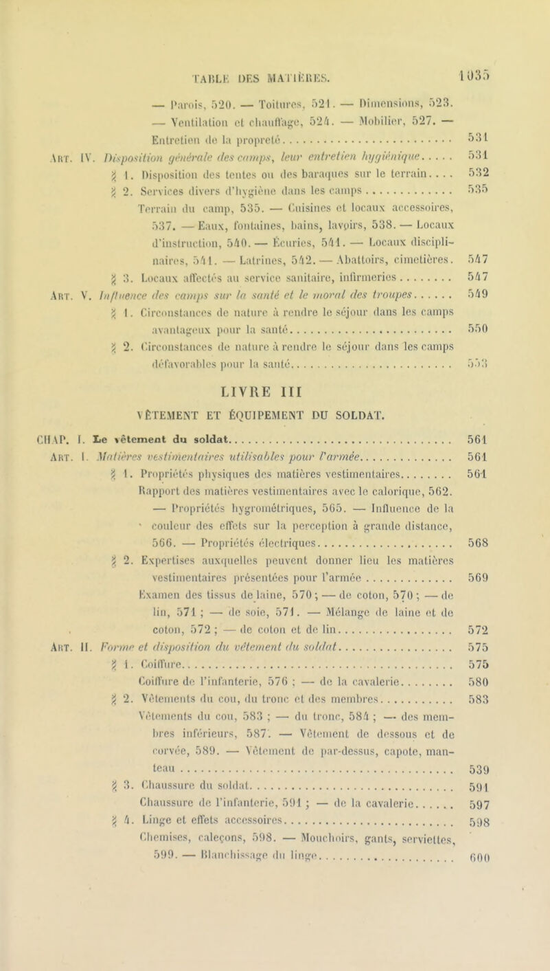 — l»arois, ô'iO. — Toidires, 521. — Dimonsions, 023. — Ventilation ot oliaurtage, 524. — Mohilior, 527. — Entretien de la propreté AiiT. IV. Dà'posiUion gniéi-ale (les camps, leur entretien hygiénique 531 I. Disposition des tentes ou des baraques sur le terrain. . . . 532 ^ 2. Services divers d'Iiyjîièiui dans les camps 535 Terrain du camp, 535. — Cuisines et locaux accessoires, 537. — Eaux, fontaines, bains, lavi)irs, 538. — Locaux d'instruction, 540.— Écuries, 541. — Locaux discipli- naires, 5'il. —Latrines, 542. — Abattoirs, cimetières. 547 >i 3. Locaux affectés au service sanitaire, infirmeries 547 Aivr. V. Influence des camps sur la santé et le moral des troupes 549 1. Circonstances de nature à rendre le séjour dans les camps avantai;eux pour la santé 550 2. (ircoustances do nature à rendre le séjour dans les camps dél'avorahles pour la santé LIVRE III VÊTE.MENT ET ÉQUIPEMENT DU SOLDAT. CHAP. I. lie vêtement du soldat 561 Art. i. Matières vestimentaires utilisables pour rarmée 561 1. Propriétés physiques des matières vestimentaires 561 Rapport des matières vestimentaires avec le calorique, 562. — Propriétés hygrométriques, 565. — Influence de la ■ couleur des effets sur la perception à £>rande distance, 566. — Propriétés électriques 568 ^ 2. Expertises auxquelles peuvent donner lieu les matières vestimentaires présentées pour l'armée 569 Examen des tissus de laine, 570; — de coton, 570; —(h; lin, 571 ; — de soie, 571. — Mélange de laine et do coton, 572 ; — de coton et de lin 572 AiiT. II. Formo et disposition du vdtement du soldat 575 jJ 1. Coiffure 575 Coifl'ure de l'infanterie, 576 ; — d(! la cavalerie 580 j/ 2. Vêtements du cou, du tronc et des membres 583 Vêtements du cou, 583 ; — du tronc, 584 ; — des mem- bres inférieurs, 587. — Vèlfinent de dessous et de corvée, 589. — Vêtement de par-dessus, capote, man- teau 539 3. Chaussure du soldat 591 Chaussure de l'infanterie, 591 ; — de la cavalerie 597 '^^ 4. Linge et effets accessoires 598 Ciiemises, caleçons, 598. — Mouchoirs, gants, serviettes, 599. — l{lauc|iiss;ige du linge COO