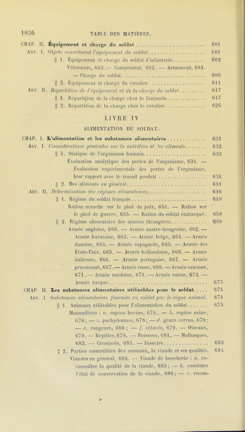 CHAP. II. Équipement et charge du soldat 601 AiiT. I. (ilijd-i cansUluant l'éqidperneitt du soldat (iOl § 1. Équipement et cliargc du soldat (riiifaiiterie 602 Yèteiiieiils, 602.— Campement, 602. — Armement, 60â. — Charge du soldat 606 § 2. É(iuipcment et charge du cavalier 611 Art. II. Hvpdrtitioii de l'équipement et de la charge du soldat 617 ^ 1. Ht'partilion do la charjje chez le fantassin 617 j3 2. Répartition de la charge chez le cavalier 626 IJVRE IV ALIMENTATION DU SOLDAT. CHAP. T. Ii'alïmentatîon et les substances alimentaires 631 Art. I. Considérations r/énérales sur la nutrition, et les rdiments 632 ^ 1. Statique do l'organisme humain 633 Évaluation analytique des pertes de l'organisme, 63i. — Évaluation expérimentale des pertes de l'organisme, leur rapport avec le travail produit 636 ji 2. Des aliments en général 641 Art. II. Détermination des régimes alimentaires 646 ^ 1. Régime du soldat français 649 Ration actuelle sur le pied de paix, 651. — Ration sur le pied de guerre, 655. — Ration du soldat embarqué. 658 ji 2. Régime alimentaire des armées étrangères 660 Armée anglaise, 660. — Armée austro-hongroise, 662.— Armée bavaroise, 663. — Armée belge, 664. —Armée danoise, 664. — Armée espagnole, 665. — Armée des Élats-Unis, ti65. — Armée hollandaise, 666. — Armée italienne, 666. — Armée portugaise, 667. — Armée prussienne, 667. — Armée russe, 669. —Armée saxonne, 671. — Armée suédoise, 671.—Armée suisse, 672.— Année turque 673 CHAP. II. lies substances alimentaires utilisables pour te soldat 674 Art. I. Substances alimentaires fournies an solihd par le règne animal. 674 \ 1. Animaux utilisables pour l'alimentation du soldat 674 Mammifères : a. espèce bovine, 674; — h. espèce ovine, 678; — c. pachydermes, 678; —d. genre cervns, 679; — e. rongeurs, 680 ; — f. cétacés, 679. — Oiseaux, 679. •—Reptiles, 679. — Poissons, 081. —Mollusques, 682. — Crustacés, 683. — Insectes 683 ^ 2. Parties comestibles des animaux, la viande et ses qualités. 684 Viandes en général, 684. — Viande do boucherio : a. re- connaître la qualité de la viande, 685 ; — //. constater l'état de conservation de la viande, 686 ; — e. recon-