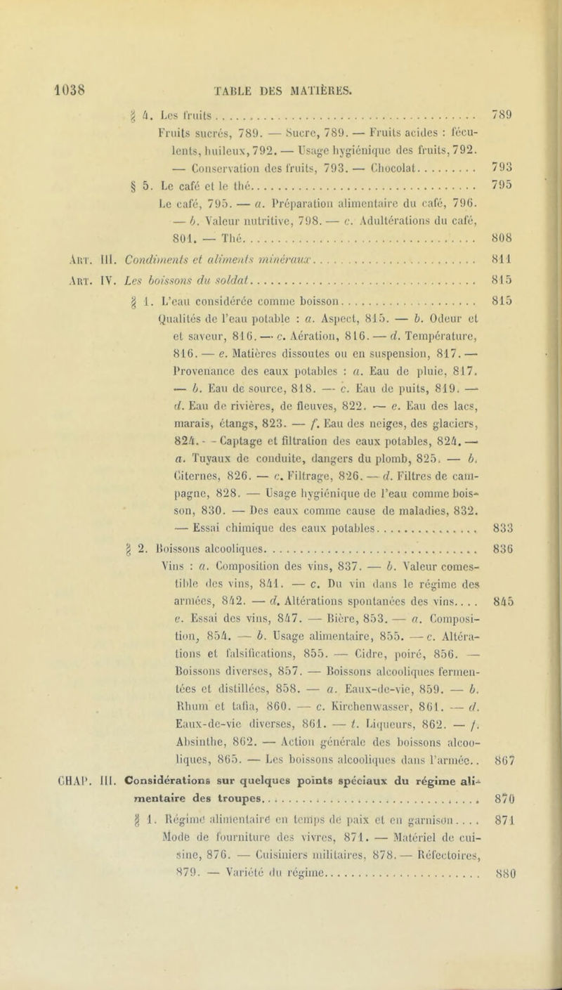 ^ h. Les fruits 789 Fruits sucrés, 789. — Sucre, 789. — Fruits acides : fécu- lents, huileux, 792. — Usage hygiénique des fruits, 792. — Conservation des fruits, 793.— ('liocolat § 5. Le café et le thé Le café, 795. — a. Préparation alimentaire du café, 796. — 6. Valeur nutritive, 798. — c. Adultérations du café, 801. — Thé 808 Aiii. 111. Condiments et alvnenfs minéraux 811 Art. IV. Les boissons du soldat 815 § 1. L'eau considérée comme boisson 815 Qualités de l'eau potable : a. Aspect, 815. — b. Odeur et et saveur, 816. — c. Aération, 816. — d. Température, 816. — e. Matières dissoutes ou en suspension, 817. — Provenance des eaux potables : a. Eau de pluie, 817. — b. Eau de source, 818. — c. Eau de puits, 819. —■ d. Eau de rivières, de fleuves, 822. — e. Eau des lacs, marais, étangs, 823. — f. Eau des neiges, des glaciers, 82/1. - - Captage et filtration des eaux potables, 82/1.—■ a. Tuyaux de conduite, dangers du plomb, 825. — b. Ciiterucs, 826. — c. Filtrage, 826. — d. Filtres de cam- pagne, 828. — Usage hygiénique de l'eau comme bois-* son, 830. — Des eaux comme cause de maladies, 832. — Essai chimique des eaux potables 833 g 2. Itoissons alcooliques 836 Vins : a. Composition des vins, 837. — b. Valeur comcs- lilile (les vins, 841. — c. Du vin dans le régime des armées, 842. — d. Altérations spontanées des vins.. . . 845 e. Essai des vins, 847. — Bière, 853. — a. Composi- tion^ 854. — b. Usage alimentaire, 855. —c. Altéra- lions et falsifications, 855. — Cidre, poiré, 856. — Boissons diverses, 857. — Boissons alcooliques ferinen- técs et distillées, 858. — a. Eaux-dc-vie, 859. — b. Rhum et tafia, 860. — c. Kirchcnwasser, 861. — d. Eaux-dc-vie diverses, 861. — t. Lii|ueurs, 862. — /, Absinthe, 862. — Action générale des boissons alcoo- liques, 865. — Les boissons alcooliques dans l'armée.. 867 § 1. Régimt' alinlentairé en temps de paix et en garnison. ... 871 Mode de fourniture des vivres, 871. — Matériel de cui- sine, 876. — Cuisiniers militaires, 878.— Réfectoires, CHAI*. 111. Considérations sur quelques points spéciaux du régime ali-^ mentaïre des troupes i . . . . 870 879. — Variété du régime 880