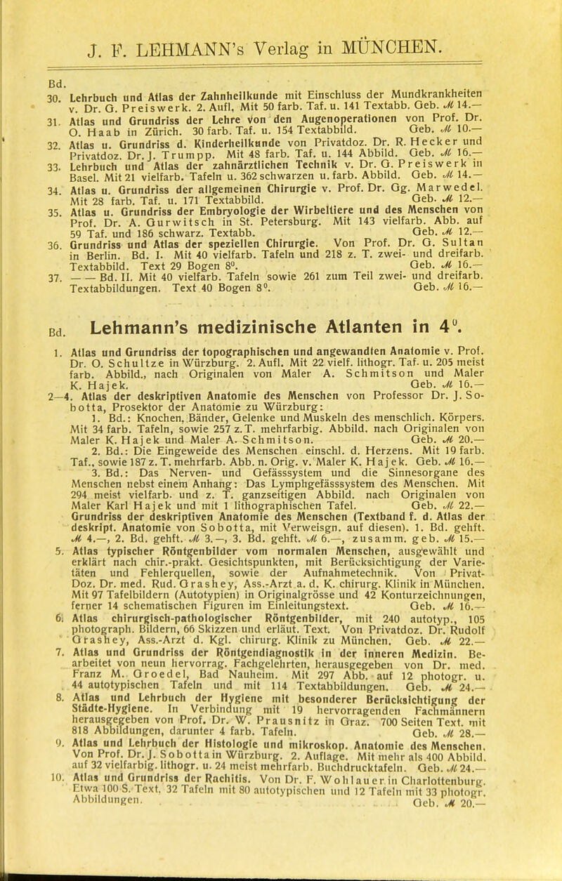 Bd. 30 Lehrbuch und Atlas der Zahnheilkunde mit Einschluss der Mundkrankheiten V. Dr. G. Preiswerk. 2. Aufl. Mit 50 färb. Taf. u. 141 Textabb. Geb. JiU.— 31. Atlas und Grundriss der Lehre von den Augenoperationen von Prof. Dr. O. Haab in Zürich. 30 färb. Taf. u. 154 Textabbiid. Geb. M IC— 32 Atlas u. Grundriss d. Kinderheilkunde von Privatdoz. Dr. R. Hecker und Privatdoz. Dr. J. Trutnpp. Mit 48 färb. Taf. u. 144 Abbild. Geb. 16.— 33. Lehrbuch und Atlas der zahnärztlichen Technik v. Dr. G. Preis werk ni Basel. Mit 21 vielfarb. Tafeln u. 362 schwarzen u.farb. Abbild. Geb. Ji 14.— 34 Atlas u. Grundriss der allgemeinen Chirurgie v. Prof. Dr. Gg. Marwedel. Mit 28 färb. Taf. u. 171 Textabbild. Geb. Jl 12.— 35 Atlas u. Grundriss der Embryologie der Wirbeltiere und des Menschen von Prof. Dr. A. Ourwitsch in St. Petersburg. Mit 143 vielfarb. Abb. auf 59 Taf. und 186 schwarz. Textabb. Geb. M 12.— 36 Grundriss und Atlas der speziellen Chirurgie. Von Prof. Dr. G. Sultan in Berlin. Bd. I. Mit 40 vielfarb. Tafeln und 218 z. T. zwei- und dreifarb. Textabbild. Text 29 Bogen 8°. Geb. Ji 16.— 37. Bd. II. Mit 40 vielfarb. Tafeln sowie 261 zum Teil zwei- und dreifarb. Textabbildungen. Text 40 Bogen 8. Geb. Ji 16.— Bd. Lehmann's medizinische Atlanten in 4. 1. Atlas und Grundriss der topographischen und angewandten Anatomie v. Prof. Dr. O. Schultze in Würzburg. 2. Aufl. Mit 22 vielf. lithogr. Taf. u. 205 meist färb. Abbild., nach Originalen von Maler A. Schmitson und Maler K. Hajek. Geb. Jt 16.- 2—4. Atlas der deskriptiven Anatomie des Menschen von Professor Dr. J. So- botta, Prosektor der Anatomie zu Würzburg: 1. Bd.: Knochen, Bänder, Gelenke und Muskeln des menschlich. Körpers. Mit 34 färb. Tafeln, sowie 257 z.T. mehrfarbig. Abbild, nach Originalen von Maler K. Hajek und Maler A. Schmitson. Geb. .S 20.— 2. Bd.: Die Eingeweide des Menschen einschl. d. Herzens. Mit 19 färb. Taf., sowie 187z.T. mehrfarb. Abb. n. Orig. v. Maler K. Hajek. Geb. Jl 16.— 3. Bd.: Das Nerven- und Gefässsystem und die Sinnesorgane des Menschen nebst einem Anhang: Das Lymphgefässsystem des Menschen. Mit 294 meist vielfarb. und z. T. ganzseitigen Abbild, nach Originalen von Maler Karl Hajek und mit 1 lithographischen Tafel. Geb. 22.— Grundriss der deskriptiven Anatomie des Menschen (Textband f. d. Atlas der deskript. Anatomie von Sobotta, mit Verweisgn. auf diesen). 1. Bd. gehft. M 4.—, 2. Bd. gehft. Jt 3.-, 3. Bd. gehft. 6.—, zusamm. geb. Ji 15.— 5. Atlas typischer Röntgenbilder vom normalen Menschen, ausgewählt und erklärt nach chir.-prakt. Gesichtspunkten, mit Berücksichtigung der Varie- täten und Fehlerquellen, sowie der Aufnahmetechnik. Von Privat- Doz. Dr. med. Rud. Grasney, Ass.-Arzt a. d. K. Chirurg. Klinik in München. Mit 97 Tafelbildern (Autotypien) in Originalgrösse und 42 Konturzeichnungen, ferner 14 schematischen f^igfuren im Einleitungstext. Geb. Ji 16.— 6i Atlas chirurgisch-pathologischer Röntgenbilder, mit 240 autotyp., 105 photograph. Bildern, 66 Skizzen und erläut. Text. Von Privatdoz. Dr. Rudolf Qtashey, Ass.-Arzt d. Kgl. Chirurg. Klinik zu München. Geb. Jl 22.— 7. Atlas und Grundriss der Röntgendiagnostik in der inneren Medizin. Be- arbeitet von neun hervorrag. Fachgelehrten, herausgegeben von Dr. med. Franz M. Groedel, Bad Nauheim. Mit 297 Abb. auf 12 photogr. u. 44 autotypischen Tafeln und mit 114 Textabbildungen. Geb. ^ 24.— 8. Atlas und Lehrbuch der Hygiene mit besonderer Berücksichtigung der Städte-Hygiene. In Verbindung mit 19 hervorragenden Fachmännern herausgegeben von Prof. Dr. W. Prausnitz in Graz. 700 Seiten Text, mit 818 Abbildungen, darunter 4 färb. Tafeln. Geb. Jl 28.— 9. Atlas und Lehrbuch der Histologie und mikroskop. Anatomie des Menschen. Von Prof. Dr. J. Sobotta in Würzburg. 2. Auflage. Mit mehr als 400 Abbild, auf 32 vielfarbig, lithogr. u. 24 meist mehrfarb. Buchdrucktafeln. Geb. M 24.— lO; Atlas und Grundriss der Rachitis. Von Dr. F. Wohlauer in Charlottenburg Etwa 100 S. Text. 32 Tafeln mit 80 autotypischen und 12 Tafeln mit 33 pliotoEr. Abbildungen. Geb.\* 20-