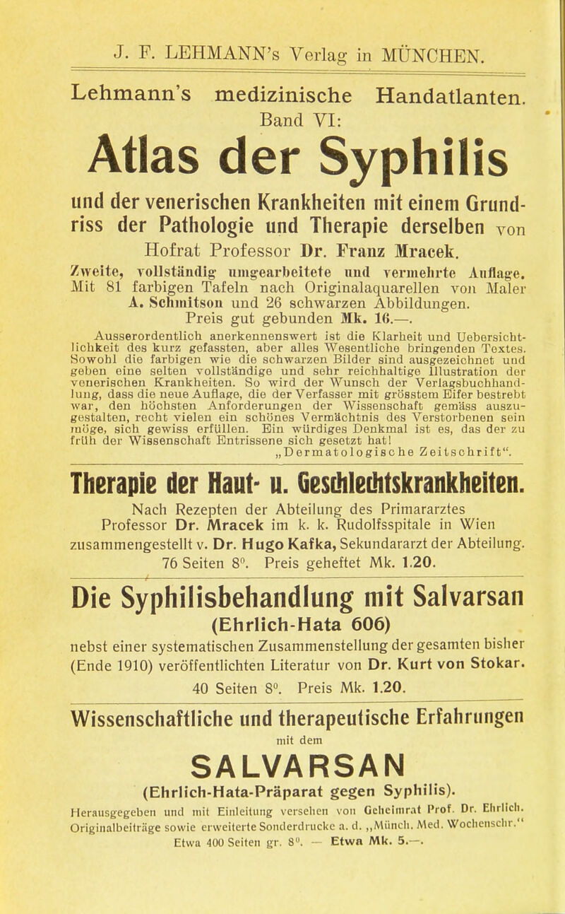 Lehmann's medizinische Handatlanten. Band VI: Atlas der Syphilis und der venerischen Krankheiten mit einem Grund- riss der Pathologie und Therapie derselben von Hofrat Professor Dr. Franz Mracek. Zweite, vollständig nmgearbeitete und vermelirte Auflage. Mit 81 farbigen Tafeln nach Originalaquarellen von Maler A. Schinitsou und 26 schwarzen Abbildungen. Preis gut gebunden Mk. 16.—. Ausserordentlich anerkennenswert ist die Klarheit und Uebersicht- lichkeit des kurz gefassten, aber alles Wesentliche bringenden Textes. Sowohl die farbigen wie die schwarzen Bilder sind ausgezeichnet uud geben eine selten vollständige und sehr reichhaltige Illustration der venerischen Krankheiten. So wird der Wunsch der Verlagsbuchhand- lung, dass die neue Auflage, die der Verfasser mit grösstem Eifer bestrebt war, den höchsten Anforderungen der Wissenschaft gemäss auszu- gestalten, recht vielen ein schönes Vermächtnis des Verstorbenen sein möge, sich gewiss erfüllen. Bin würdiges Denkmal ist es, das der zu früh der Wissenschaft Entrissene sich gesetzt hat! „Dermatologische Zeitschrift. Therapie der Haut- u. Geschlechtskrankheiten. Nach Rezepten der Abteilung des Primararztes Professor Dr. Mracek im k. k. Rudolfsspitale in Wien zusammengestellt v. Dr. Hugo Kafka, Sekundararzt der Abteilung. 76 Seiten 8. Preis gelieftet Mk. 1.20. Die Syphilisbehandlung mit Salvarsan (Ehrlich-Hata 606) nebst einer systematischen Zusammenstellung der gesamten bisher (Ende 1910) veröffentlichten Literatur von Dr. Kurt von Stokar. 40 Seiten 8. Preis Mk. 1.20. Wissenschaftliche und therapeutische Erfahrungen mit dem SALVARSAN (Ehrlich-Hata-Präparat gegen Syphilis). Herausgegeben und mit Einleitung versehen von Gclieimr.it Prof. Dr. Ehrlich. Originalbeitriige sowie erweiterte Sonderdrucke a. d. „Münch. Med. Wochenschr. Etwa 400 Seiten gr. 8. — Etwa Mk. 5.—.