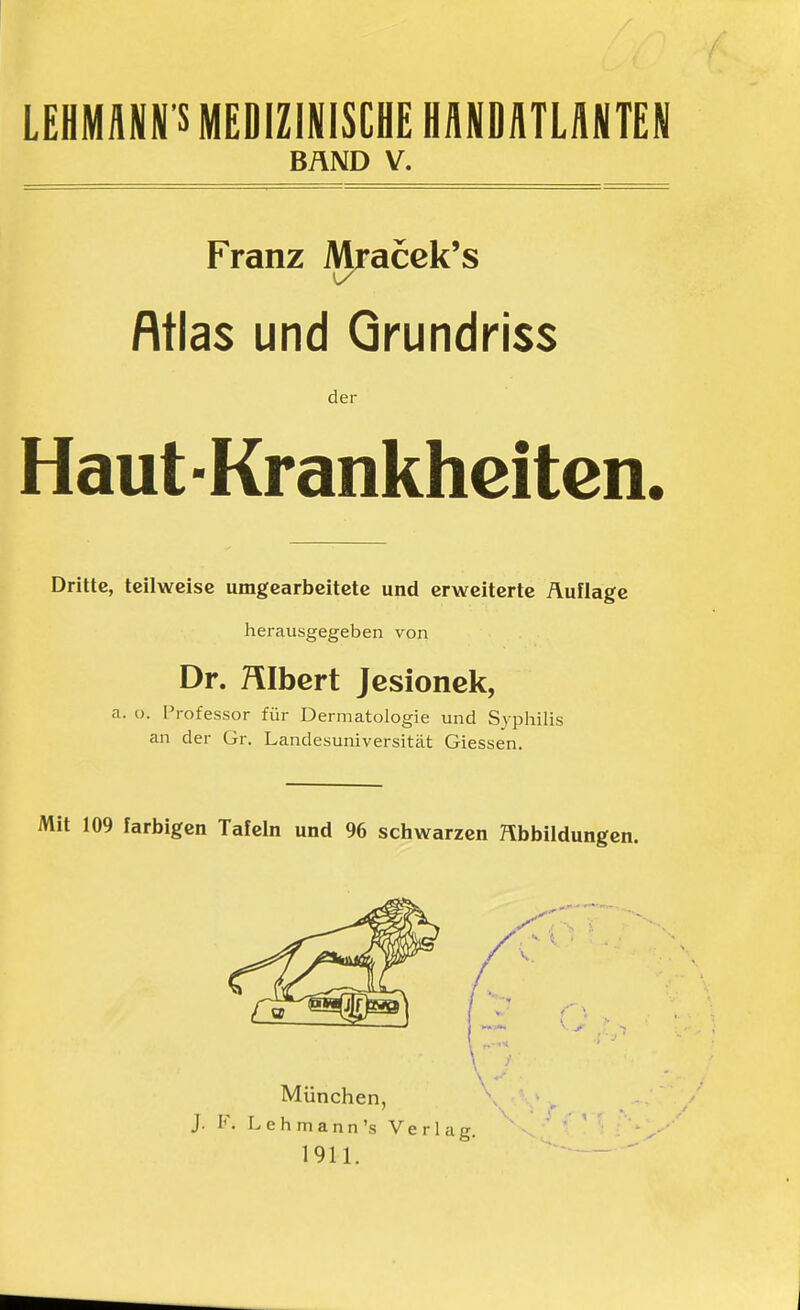 LEHMANN S MEDIZINISCHE HANDATLANTEN BÄND V. Franz Mracek's Rtlas und Qrundriss der Haut -Krankheiten, Dritte, teilweise umgearbeitete und erweiterte Auflage herausgegeben von Dr. HIbert Jcsionek, a. o. Professor für Dermatologie und Syphilis an der Gr. Landesuniversität Glessen. Mit 109 farbigen Tafeln und 96 schwarzen Abbildungen. München, J. F. L e h m a n n 's Verlag. 1911.