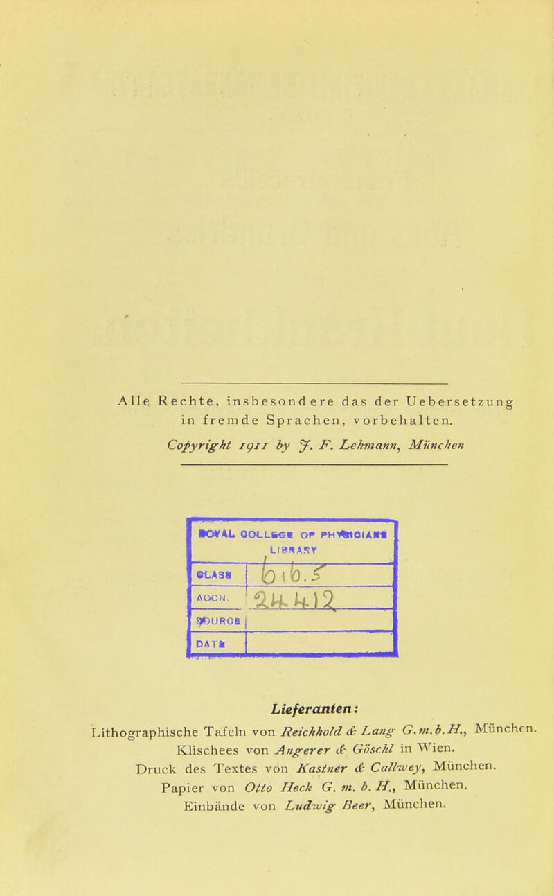 Alle Rechte, insbesondere das der Uebersetziing in fremde Sprachen, vorbehalten. Copyright igii by J. IF, Lehmann, München •0¥A1. OOLLbGV Of PH>%<OIAM OLASS ACX^N. !)t>UROE 1 DMll Lieferanten: Lithographische Tafeln von Reichhold & Lang G.m.b.H., München. KHschees von Anger er d- Göschl in Wien. Druck des Textes von Kastner & Call-wey, München. Papier von Otto Heck G. m. b. H, München. Einbände von Ludwig Beer, München.