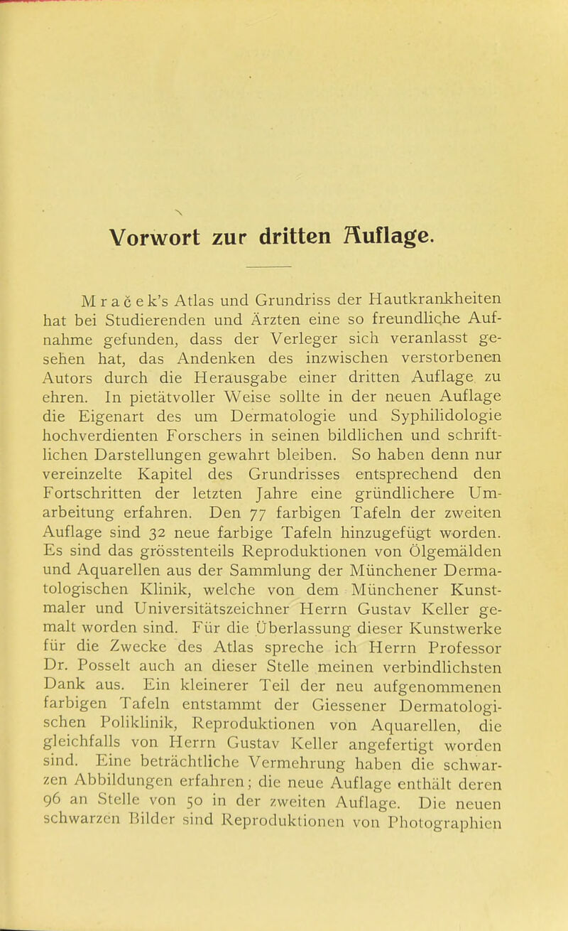 Vorwort zur dritten Huf läge. Mracek's Atlas und Grundriss der Hautkrankheiten hat bei Studierenden und Ärzten eine so freundhche Auf- nahme gefunden, dass der Verleger sich veranlasst ge- sehen hat, das Andenken des inzwischen verstorbenen Autors durch die Herausgabe einer dritten Auflage zu ehren. In pietätvoller Weise sollte in der neuen Auflage die Eigenart des um Dermatologie und Syphilidologie hochverdienten Forschers in seinen bildlichen und schrift- lichen Darstellungen gewahrt bleiben. So haben denn nur vereinzelte Kapitel des Grundrisses entsprechend den Fortschritten der letzten Jahre eine gründlichere Um- arbeitung erfahren. Den 77 farbigen Tafeln der zweiten Auflage sind 32 neue farbige Tafeln hinzugefügt worden. Es sind das grösstenteils Reproduktionen von Ölgemälden und Aquarellen aus der Sammlung der Münchener Derma- tologischen Klinik, welche von dem Münchener Kunst- maler und Universitätszeichner Herrn Gustav Keller ge- malt worden sind. Für die Überlassung dieser Kunstwerke für die Zwecke des Atlas spreche ich Herrn Professor Dr. Posselt auch an dieser Stelle meinen verbindHchsten Dank aus. Ein kleinerer Teil der neu aufgenommenen farbigen Tafeln entstammt der Giessener Dermatologi- schen PolikUnik, Reprodulctionen von Aquarellen, die gleichfalls von Herrn Gustav Keller angefertigt worden sind. Eine beträchtliche Vermehrung haben die schwar- zen Abbildungen erfahren; die neue Auflage enthält deren 96 an Stelle von 50 in der zweiten Auflage. Die neuen schwarzen Bilder sind Reproduktionen von Photographien