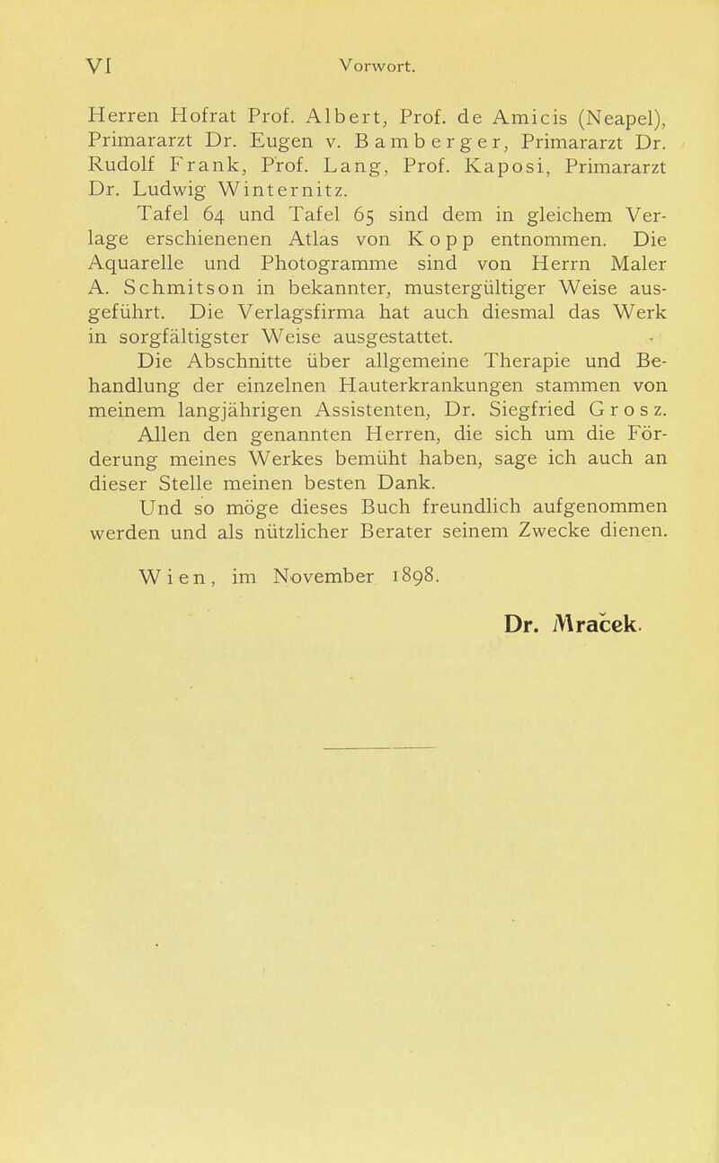 H erren Hofrat Prof. Albert, Prof. de Amicis (Neapel), Primararzt Dr. Eugen v. Bamberger, Primararzt Dr. Rudolf Frank, Prof. Lang, Prof. Kaposi, Primararzt Dr. Ludwig Winternitz. Tafel 64 und Tafel 65 sind dem in gleichem Ver- lage erschienenen Atlas von Kopp entnommen. Die Aquarelle und Photogramme sind von Herrn Maler A. Schmitson in bekannter, mustergültiger Weise aus- geführt. Die Verlagsfirma hat auch diesmal das Werk in sorgfältigster Weise ausgestattet. Die Abschnitte über allgemeine Therapie und Be- handlung der einzelnen Hauterkrankungen stammen von meinem langjährigen Assistenten, Dr. Siegfried G r o s z. Allen den genannten Herren, die sich um die För- derung meines Werkes bemüht haben, sage ich auch an dieser Stelle meinen besten Dank. Und so möge dieses Buch freundlich aufgenommen werden und als nützlicher Berater seinem Zwecke dienen. Wien, im November 1898. Dr. Mracck.
