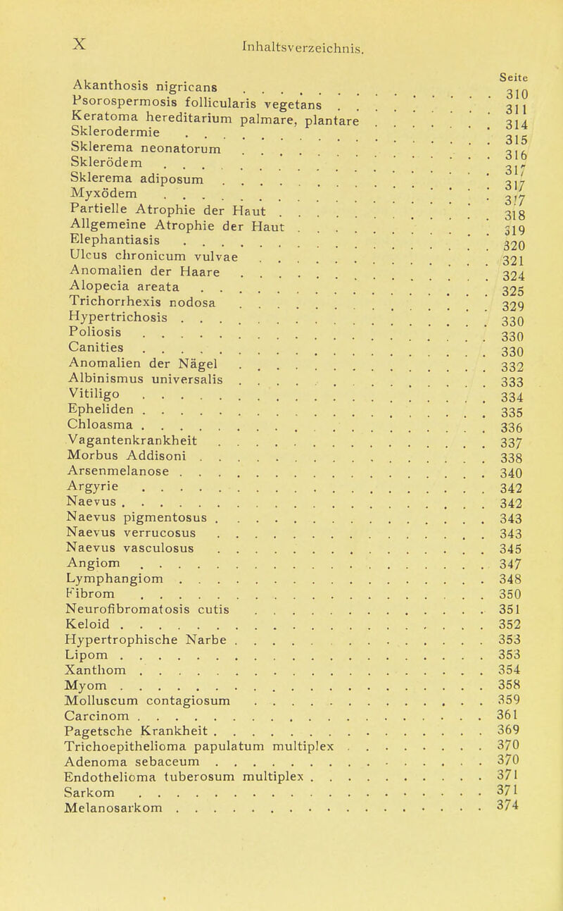 Akanthosis nigricans Psorospermosis folHcularis vegetans . ! Keratoma hereditarium palmare, plantare Sklerodermie Sklerema neonatorum Skierödem Sklerema adiposum Myxödem Partielle Atrophie der Haut . . . . . Allgemeine Atrophie der Haut . . . . Elephantiasis Ulc US chronicum vulvae Anomalien der Haare Alopecia areata Trichorrhexis nodosa Hypertrichosis ... Poliosis Canities Anomalien der Nägel Albinismus universalis Vitiligo Epheliden Chloasma Vagantenkrankheit Morbus Addisoni Arsenmelanose Argyrie Naevus Naevus pigmentosus 343 Naevus verrucosus 343 Naevus vasculosus 345 Angiom 347 Lymphangiom 348 Fibrom 350 Neurofibromatosis cutis 351 Keloid 352 Hypertrophische Narbe 353 Lipom 353 Xanthom 354 Myom 358 Molluscum contagiosum 359 Carcinom 361 Pagetsche Krankheit 369 Trichoepithelioma papulatum multiplex 370 Adenoma sebaceum 370 Endothelioma tuberosum multiplex 371 Sarkom 371 Melanosarkom 374 Seite 310 311 314 315 316 3ir 317 317 318 319 320 321 324 325 329 330 330 330 332 333 334 335 336 337 338 340 342