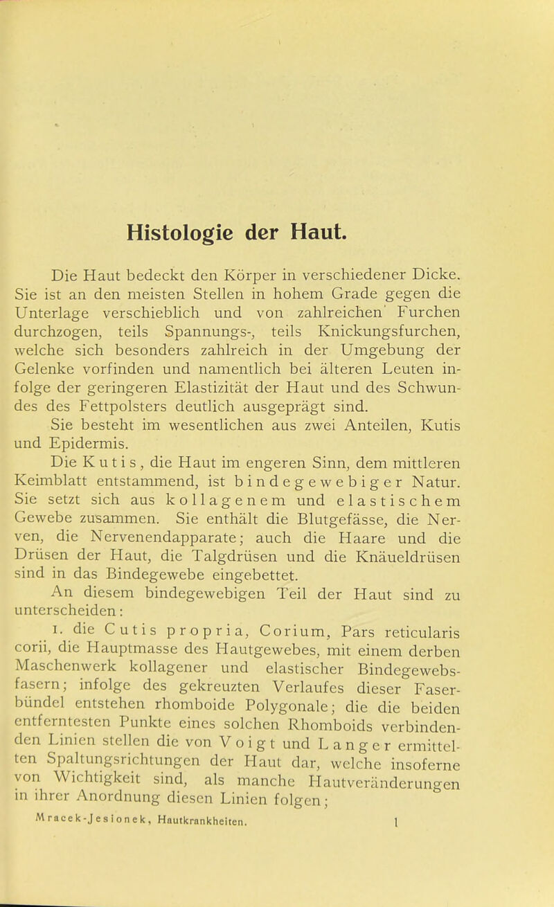 Histologie der Haut Die Haut bedeckt den Körper in verschiedener Dicke. Sie ist an den meisten Stellen in hohem Grade gegen die Unterlage verschieblich und von zahlreichen' Furchen durchzogen, teils Spannungs-, teils Knickungsfurchen, welche sich besonders zahlreich in der Umgebung der Gelenke vorfinden und namentlich bei älteren Leuten in- folge der geringeren Elastizität der Haut und des Schwun- des des Fettpolsters deutlich ausgeprägt sind. Sie besteht im wesentlichen aus zwei Anteilen, Kutis und Epidermis. Die Kutis, die Haut im engeren Sinn, dem mittleren Keimblatt entstammend, ist bindegewebiger Natur. Sie setzt sich aus kollagenem und elastischem Gewebe zusammen. Sie enthält die Blutgefässe, die Ner- ven, die Nervenendapparate; auch die Haare und die Drüsen der Haut, die Talgdrüsen und die Knäueldrüsen sind in das Bindegewebe eingebettet. An diesem bindegewebigen Teil der Haut sind zu unterscheiden: I. die Cutis propria, Corium, Pars reticularis corii, die Hauptmasse des Hautgewebes, mit einem derben Maschenwerk koUagener und elastischer Bindegewebs- fasern; infolge des gekreuzten Verlaufes dieser Faser- bündel entstehen rhomboide Polygonale; die die beiden entferntesten Punkte eines solchen Rhomboids verbinden- den Linien stellen die von Voigt und Langer ermittel- ten Spaltungsrichtungen der Plaut dar, welche insoferne von Wichtigkeit sind, als manche Hautveränderungen m ihrer Anordnung diesen Linien folgen;