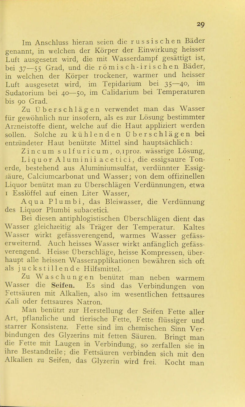 Im Anschluss hieran seien die russischen Bäder genannt, in welchen der Körper der Einwirkung heisser Luft ausgesetzt wird, die mit Wasserdampf gesättigt ist, bei 37—55 Grad, und die römisch-irischen Bäder, in welchen der Körper trockener, warmer und heisser Luft ausgesetzt wird, im Tepidarium bei 35—40, im Sudatorium bei 40—50, im Calidarium bei Temperaturen bis 90 Grad. Zu Überschlägen verwendet man das Wasser für gewöhnlich nur insofern, als es zur Lösung bestimmter Arzneistoffe dient, welche auf die Haut appliziert werden sollen. Solche zu kühlenden Überschlägen bei entzündeter Haut benützte Mittel sind hauptsächlich: Zincum sulfuricum, o,iproz. wässrige Lösung, Liquor Aluminii acetici, die essigsaure Ton- erde, bestehend aus Aluminiumsulfat, verdünnter Essig- säure, Calciumcarbonat und Wasser; von dem offizinellen Liquor benützt man zu Überschlägen Verdünnungen, etwa I Esslöffel auf einen Liter Wasser, Aqua Plumbi, das Bleiwasser, die Verdünnung des Liquor Plumbi subacetici. Bei diesen antiphlogistischen Überschlägen dient das Wasser gleichzeitig als Träger der Temperatur. Kaltes Wasser wirkt gefässverengend, warmes Wasser gefäss- erweiternd. Auch heisses Wasser wirkt anfänghch gefäss- verengend. Heisse Überschläge, heisse Kompressen, über- haupt alle heissen Wasserapplikationen bewähren sich oft als j u c k s t i 11 e n d e Hilfsmittel. Zu Waschungen benützt man neben warmem Wasser die Seifen. Es sind das Verbindungen von Fettsäuren mit Alkalien, also im wesentHchen fettsaures Kali oder fettsaures Natron. Man benützt zur Herstellung der Seifen Fette aller Art, pflanzliche und tierische Fette, Fette flüssiger und starrer Konsistenz. Fette sind im chemischen Sinn Ver- bindungen des Glyzerins mit fetten Säuren. Bringt man die Fette mit Laugen in Verbindung, so zerfallen sie in ihre Bestandteile; die Fettsäuren verbinden sich mit den Alkahen zu Seifen, das Glyzerin wird frei. Kocht man