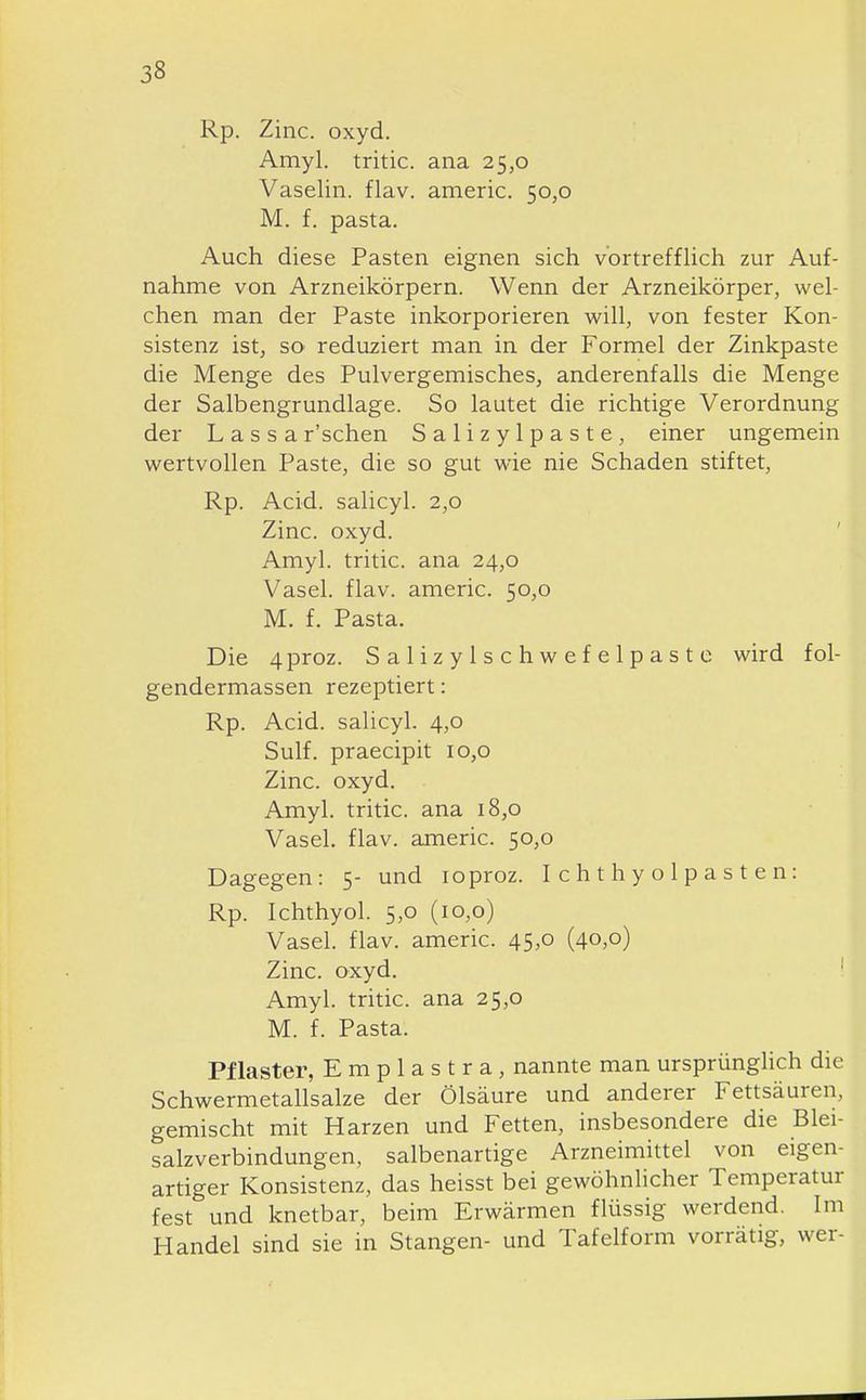 Rp. Zinc. oxyd. Amyl. tritic. ana 25,0 Vaselin. flav. americ. 50,0 M. f. pasta. Auch diese Pasten eignen sich vortreffhch zur Auf- nahme von Arzneikörpern. Wenn der Arzneikörper, wel- chen man der Paste inkorporieren will, von fester Kon- sistenz ist, SO' reduziert man in der Formel der Zinkpaste die Menge des Pulvergemisches, anderenfalls die Menge der Salbengrundlage. So lautet die richtige Verordnung der Lassa r'schen Salizylpaste, einer ungemein wertvollen Paste, die so gut wie nie Schaden stiftet, Rp. Acid. salicyl. 2,0 Zinc. oxyd. ' Amyl. tritic. ana 24,0 Vasel. flav. americ. 50,0 M. f. Pasta. Die 4proz. Salizylschwefelpaste wird fol- gendermassen rezeptiert: Rp. Acid. salicyl. 4,0 Sulf. praecipit 10,0 Zinc. oxyd. Amyl. tritic. ana 18,0 Vasel. flav. americ. 50,0 Dagegen: 5- und loproz. Ichthyolpasten: Rp. Ichthyol. 5,0 (10,0) Vasel. flav. americ. 45,0 (40,0) Zinc. oxyd. ' Amyl. tritic. ana 25,0 M. f. Pasta. Pflaster, E m p 1 a s t r a , nannte man ursprünglich die Schwermetallsalze der Ölsäure und anderer Fettsäuren, gemischt mit Harzen und Fetten, insbesondere die Blei- salzverbindungen, salbenartige Arzneimittel von eigen- artiger Konsistenz, das heisst bei gewöhnlicher Temperatur fest und knetbar, beim Erwärmen flüssig werdend. Im Handel sind sie in Stangen- und Tafelform vorrätig, wer-