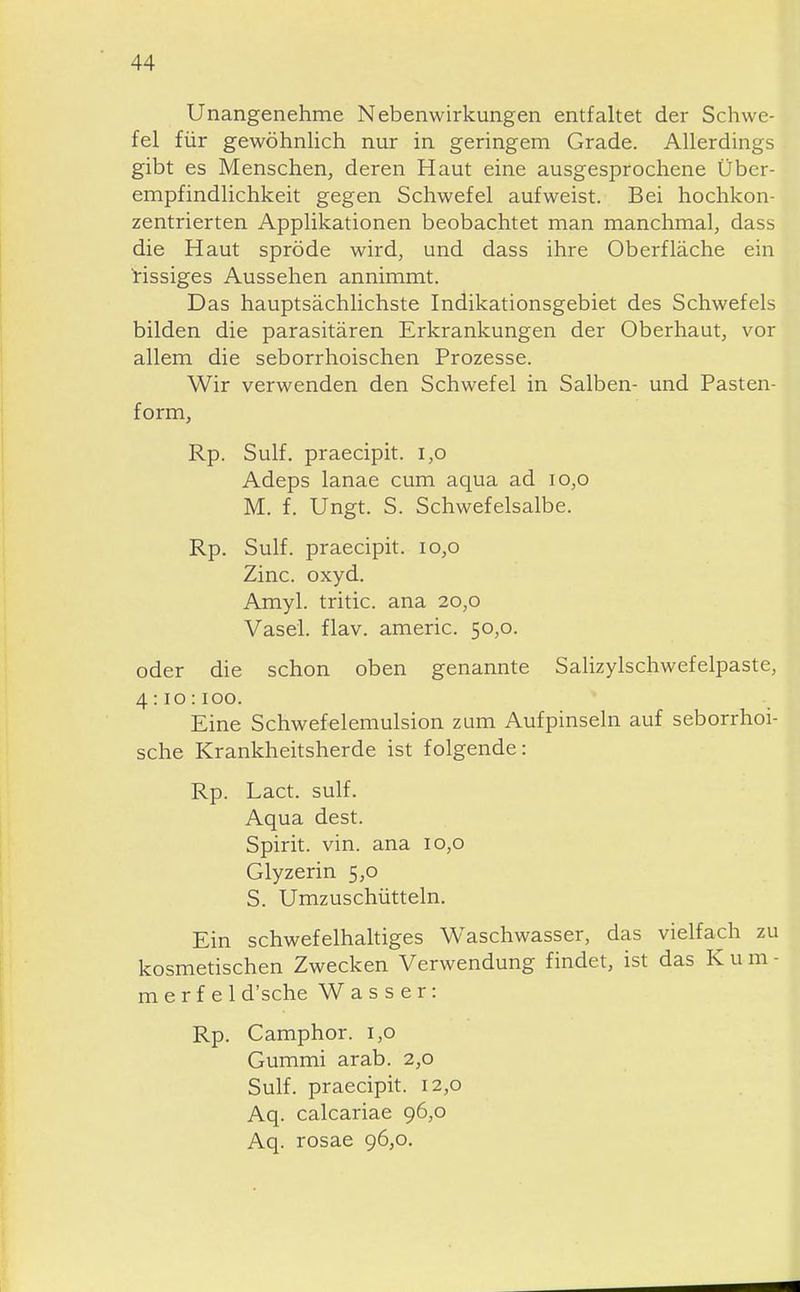 Unangenehme Nebenwirkungen entfaltet der Schwe- fel für gewöhnhch nur in geringem Grade. Allerdings gibt es Menschen, deren Haut eine ausgesprochene Über- empfindlichkeit gegen Schwefel aufweist. Bei hochkon- zentrierten Applikationen beobachtet man manchmal, dass die Haut spröde wird, und dass ihre Oberfläche ein bissiges Aussehen annimmt. Das hauptsächlichste Indikationsgebiet des Schwefels bilden die parasitären Erkrankungen der Oberhaut, vor allem die seborrhoischen Prozesse. Wir verwenden den Schwefel in Salben- und Pasten- form, Rp. Sulf. praecipit. i,o Adeps lanae cum aqua ad io,o M. f. Ungt. S. Schwefelsalbe. Rp. Sulf. praecipit. io,o Zinc. oxyd. Amyl. tritic. ana 20,0 Vasel. flav. americ. 50,0. oder die schon oben genannte Salizylschwefelpaste, 4:10:100. Eine Schwefelemulsion zum Aufpinseln auf seborrhoi- sche Krankheitsherde ist folgende: Rp. Lact. sulf. Aqua dest. Spirit. vin. ana 10,0 Glyzerin 5,0 S. Umzuschüttein. Ein schwefelhaltiges Waschwasser, das vielfach zu kosmetischen Zwecken Verwendung findet, ist das K u m - m e r f e 1 d'sche Wasser: Rp. Camphor. 1,0 Gummi arab. 2,0 Sulf. praecipit. 12,0 Aq. calcariae 96,0 Aq. rosae 96,0.