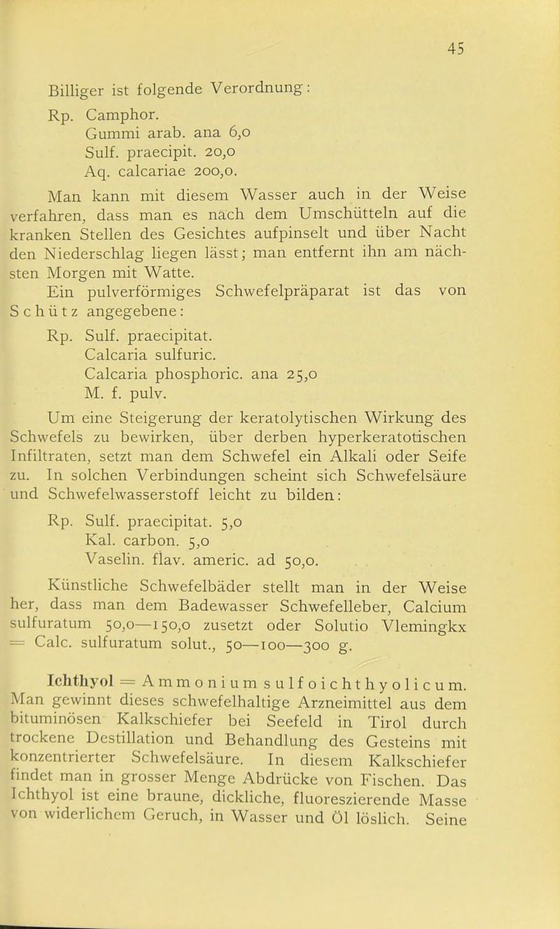 Billiger ist folgende Verordnung: Rp. Camphor. Gummi arab. ana 6,0 Sulf. praecipit. 20,0 Aq. calcariae 200,0. Man kann mit diesem Wasser auch in der Weise verfahren, dass man es nach dem Umschütteln auf die kranken Stellen des Gesichtes aufpinselt und über Nacht den Niederschlag hegen lässt; man entfernt ihn am näch- sten Morgen mit Watte. Ein pulverförmiges Schwefelpräparat ist das von Schütz angegebene: Rp. Sulf. praecipitat. Calcaria sulfuric. Calcaria phosphoric. ana 25,0 M. f. pulv. Um eine Steigerung der keratolytischen Wirkung des Schwefels zu bewirken, über derben hyperkeratotischen Infiltraten, setzt man dem Schwefel ein Alkali oder Seife zu. In solchen Verbindungen scheint sich Schwefelsäure und Schwefelwasserstoff leicht zu bilden: Rp. Sulf. praecipitat. 5,0 Kai. carbon. 5,0 Vaselin. flav. americ. ad 50,0. KünstUche Schwefelbäder stellt man in der Weise her, dass man dem Badewasser Schwefelleber, Calcium sulfuratum 50,0—150,0 zusetzt oder Solutio Vlemingkx = Calc. sulfuratum solut., 50—100—300 g. Ichthyol = Ammoniumsulfoichthyolicum. Man gewinnt dieses schwefelhaltige Arzneimittel aus dem bituminösen Kalkschiefer bei Seefeld in Tirol durch trockene Destillation und Behandlung des Gesteins mit konzentrierter Schwefelsäure. In diesem Kalkschiefer findet man in grosser Menge Abdrücke von Fischen. Das Ichthyol ist eine braune, dickliche, fluoreszierende Masse von widerlichem Geruch, in Wasser und Öl lösHch. Seine