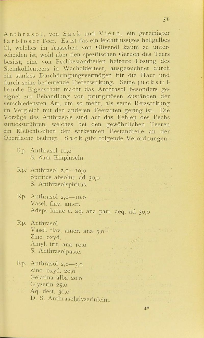 A n t h r a s o 1, von Sack und Vieth, ein gereinigter farbloser Teer. Es ist das ein leichtflüssiges hellgelbes Öl, welches im Aussehen von Olivenöl kaum zu unter- scheiden ist, wohl aber den spezifischen Geruch des Teers besitzt, eine von Pechbestandteilen befreite Lösung des Steinkohlenteers in Wacholderteer^ ausgezeichnet durch ein starkes Durchdringungsvermögen für die Haut und durch seine bedeutende Tiefenv^irkung. Seine j u c k s t i 1- 1 e n d e Eigenschaft macht das Anthrasol besonders ge- eignet zur Behandlung von pruriginösen Zuständen der verschiedensten Art, um so mehr, als seine Reizwirkung im Vergleich mit den anderen Teerarten gering ist. Die Vorzüge des Anthrasols sind auf das Fehlen des Pechs zurückzuführen, welches bei den gevi^öhnlichen Teeren ein Klebenbleiben der wirksamen Bestandteile an der Oberfläche bedingt. Sack gibt folgende Verordnungen: Rp. Anthrasol io,o S. Zum Einpinseln. Rp. Anthrasol 2,0—10,0 Spiritus absolut, ad 30,0 S. Anthrasolspiritus. Rp. Anthrasol 2,0—10,0 Vasel. flav. amer. Adeps lanae c. aq. ana part. aeq. ad 30,0 Rp. Anthrasol Vasel. flav. amer. ana 5,0 Zinc. Oxyd. Amyl. trit. ana 10,0 S. Anthrasolpaste. Rp. Anthrasol 2,0—5,0 Zinc. oxyd. 20,0 Gelatina alba 20,0 Glyzerin 25,0 Aq. dest. 30,0 D. S. Anthrasolglyzerinlcim. 4*