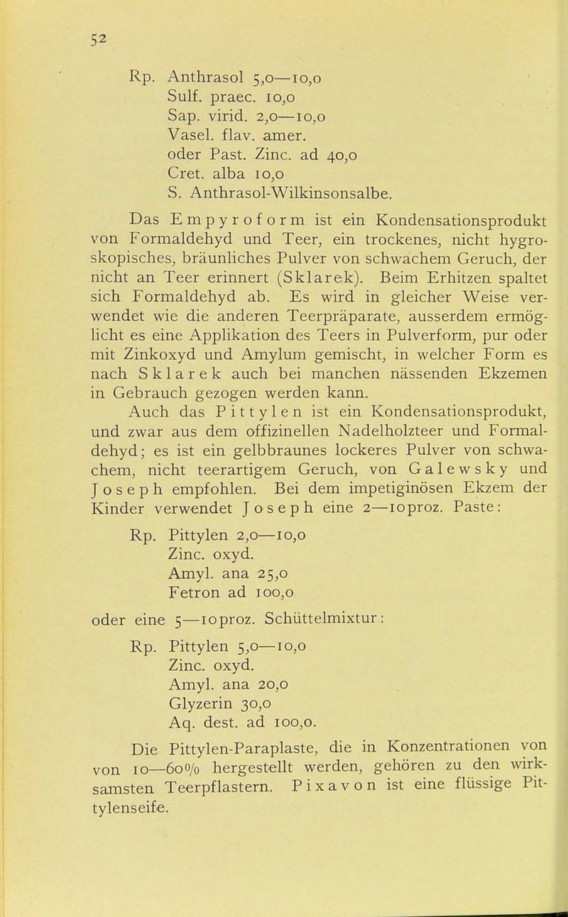 Rp. Anthrasol 5,0—10,0 Sulf. praec. 10,0 Sap. virid. 2,0—10,0 Vasel. flav. amer. oder Fast. Zinc. ad 40,0 Cret. alba 10,0 S. Anthrasol-Wilkinsonsalbe. Das Empyroform ist ein Kondensationsprodukt von Formaldehyd und Teer, ein trockenes, nicht hygro- skopisches, bräunliches Pulver von schwachem Geruch, der nicht an Teer erinnert (Sklarek). Beim Erhitzen spaltet sich Formaldehyd ab. Es wird in gleicher Weise ver- wendet wie die anderen Teerpräparate, ausserdem ermög- licht es eine Applikation des Teers in Pulverform, pur oder mit Zinkoxyd und Amylum gemischt, in welcher Form es nach Sklarek auch bei manchen nässenden Ekzemen in Gebrauch gezogen werden kann. Auch das P i 11 y 1 e n ist ein Kondensationsprodukt, und zwar aus dem offizinellen Nadelholzteer und Formal- dehyd; es ist ein gelbbraunes lockeres Pulver von schwa- chem, nicht teerartigem Geruch, von Galewsky und Joseph empfohlen. Bei dem impetiginösen Ekzem der Kinder verwendet Joseph eine 2—loproz. Paste: Rp. Pittylen 2,0—10,0 Zinc. oxyd. Amyl. ana 25,0 Fetron ad 100,0 oder eine 5—loproz. Schüttelmixtur: Rp. Pittylen 5,0—10,0 Zinc. oxyd. Amyl. ana 20,0 Glyzerin 30,0 Aq. dest. ad 100,0. Die Pittylen-Paraplaste, die in Konzentrationen von von 10—600/0 hergestellt werden, gehören zu den wirk- samsten Teerpflastern. Pixavon ist eine flüssige Pit- tylenseife.