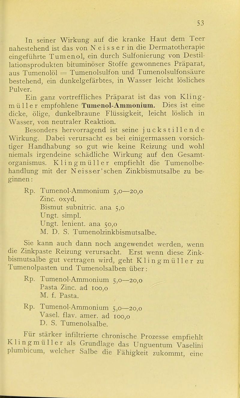 In seiner Wirkung auf die kranke Haut dem Teer nahestehend ist das von N e i s s e r in die Dermatotherapie eingeführte Tumenol, ein durch Sulfonierung von Destil- lationsprodukten bituminöser Stoffe gewonnenes Präparat, aus Tumenolöl = Tumenolsulfon und Tumenolsulfonsäure bestehend, ein dunkelgefärbtes, in Wasser leicht lösliches Pulver. Ein ganz vortreffliches Präparat ist das von Kling- m ü 11 e r empfohlene Tiimenol-Ammonium. Dies ist eine dicke, ölige, dunkelbraune Flüssigkeit, leicht löshch in Wasser, von neutraler Reaktion. Besonders hervorragend ist seine juckstillende Wirkung. Dabei verursacht es bei einigermassen vorsich- tiger Handhabung so gut wie keine Reizung und wohl niemals irgendeine schädliche Wirkung auf den Gesamt- organismus. Klingmüller empfiehlt die Tumenolbe- handlung mit der N erss er'sehen Zinkbismutsalbe zu be- ginnen : Rp. Tumenol-Ammonium 5,0—20,0 Zinc. oxyd. Bismut subnitric. ana 5,0 Ungt. simpl. Ungt. lenient. ana 50,0 M. D. S. Tumenolzinkbismutsalbe. Sie kann auch dann noch angewendet werden, wenn die Zinkpaste Reizung verursacht. Erst wenn diese Zink- bismutsalbe gut vertragen wird, geht Klingmüller zu Tumenolpasten und Tumenolsalben über: Rp. Tumenol-Ammonium 5,0—20,0 Pasta Zinc. ad 100,0 M. f. Pasta. Rp. Tumenol-Ammonium 5,0—20,0 Vasel. flav. amer. ad 100,0 D. S. Tumenolsalbe. Für stärker infiltrierte chronische Prozesse empfiehlt Khngmüller als Grundlage das Unguentum Vaselini plumbicum, welcher Salbe die Fähigkeit zukommt, eine