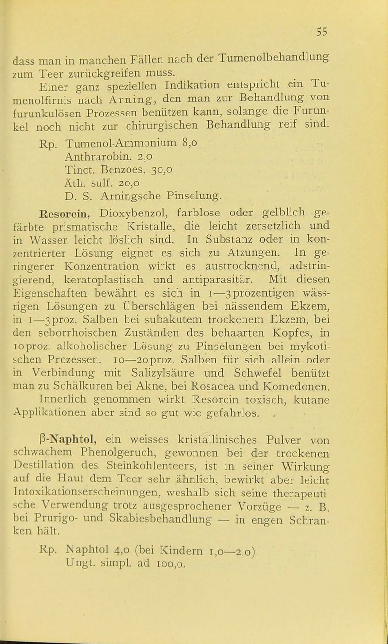 dass man in manchen Fällen nach der Tumenolbehandlung zum Teer zurückgreifen muss. Einer ganz speziellen Indikation entspricht ein Tu- menolfirnis nach Arning, den man zur Behandlung von furunkulösen Prozessen benützen kann, solange die Furun- kel noch nicht zur chirurgischen Behandlung reif sind. Rp. Tumenol-Ammonium 8,0 Anthrarobin. 2,0 Tinct. Benzoes. 30,0 Äth. sulf. 20,0 D. S. Arningsche Pinselung. Resorcin, Dioxybenzol, farblose oder gelblich ge- färbte prismatische Kristalle, die leicht zersetzlich und in Wasser leicht löslich sind. In Substanz oder in kon- zentrierter Lösung eignet es sich zu Ätzungen. In ge- ringerer Konzentration wirkt es austrocknend, adstrin- gierend, keratoplastisch und antiparasitär. Mit diesen Eigenschaften bewährt es sich in i—3prozentigen wäss- rigen Lösungen zu Überschlägen bei nässendem Ekzem, in I—3proz. Salben bei subakutem trockenem Ekzem, bei den seborrhoischen Zuständen des behaarten Kopfes, in loproz. alkoholischer Lösung zu Pinselungen bei mykoti- schen Prozessen. 10—2oproz. Salben für sich allein oder in Verbindung mit Salizylsäure und Schwefel benützt man zu Schälkuren bei Akne, bei Rosacea und Komedonen. Innerlich genommen wirkt Resorcin toxisch, kutane AppUkationen aber sind so gut wie gefahrlos. ß-Naphtol, ein weisses kristallinisches Pulver von schwachem Phenolgeruch, gewonnen bei der trockenen Destillation des Steinkohlenteers, ist in seiner Wirkung auf die Haut dem Teer sehr ähnlich, bewirkt aber leicht Intoxikationserscheinungen, weshalb sich seine therapeuti- sche Verwendung trotz ausgesprochener Vorzüge — z. B. bei Prurigo- und Skabiesbehandlung — in engen Schran- ken hält. Rp. Naphtol 4,0 (bei Kindern 1,0—2,0) Ungt. simpl. ad 100,0.