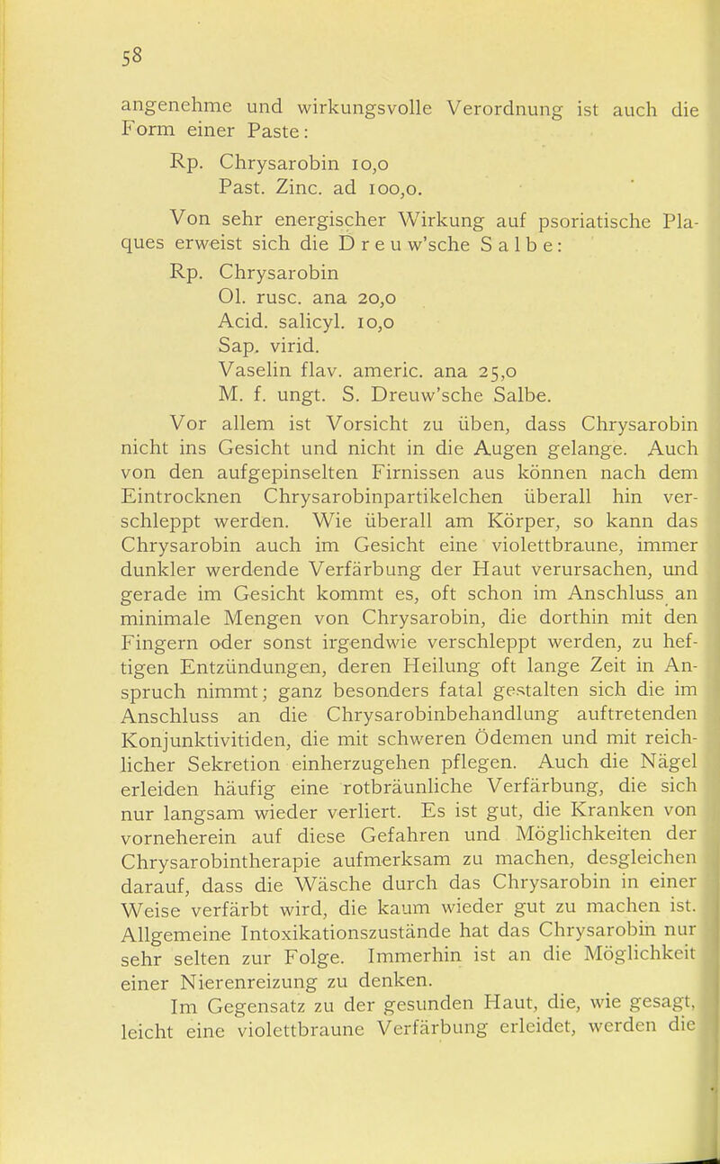 angenehme und wirkungsvolle Verordnung ist auch die Form einer Paste: Rp. Chrysarobin io,o Past. Zinc. ad ioo,o. Von sehr energischer Wirkung auf psoriatische Pla- ques erweist sich die D r e u w'sche Salbe: Rp. Chrysarobin Ol. rusc. ana 20,0 Acid. salicyl. 10,0 Sap. virid. Vaselin flav. americ. ana 25,0 M. f. ungt. S. Dreuw'sche Salbe. Vor allem ist Vorsicht zu üben, dass Chrysarobin nicht ins Gesicht und nicht in die Augen gelange. Auch von den aufgepinselten Firnissen aus können nach dem Eintrocknen Chrysarobinpartikelchen überall hin ver- schleppt werden. Wie überall am Körper, so kann das Chrysarobin auch im Gesicht eine violettbraune, immer dunkler werdende Verfärbung der Haut verursachen, imd gerade im Gesicht kommt es, oft schon im Anschluss an minimale Mengen von Chrysarobin, die dorthin mit den Fingern oder sonst irgendMde verschleppt werden, zu hef- tigen Entzündungen, deren Heilung oft lange Zeit in An- spruch nimmt; ganz besonders fatal gestalten sich die im Anschluss an die Chrysarobinbehandlung auftretenden Konjunktivitiden, die mit schweren Ödemen und mit reich- licher Sekretion einherzugehen pflegen. Auch die Nägel erleiden häufig eine rotbräunliche Verfärbung, die sich nur langsam wieder verHert. Es ist gut, die Kranken von vorneherein auf diese Gefahren und Möglichkeiten der Chrysarobintherapie aufmerksam zu machen, desgleichen darauf, dass die Wäsche durch das Chrysarobin in einer Weise verfärbt wird, die kaum wieder gut zu machen ist. Allgemeine Intoxikationszustände hat das Chrysarobin nur sehr selten zur Folge. Immerhin ist an die Möglichkeit einer Nierenreizung zu denken. Im Gegensatz zu der gesunden Haut, die, wie gesagt, leicht eine violettbraune Verfärbung erleidet, werden die
