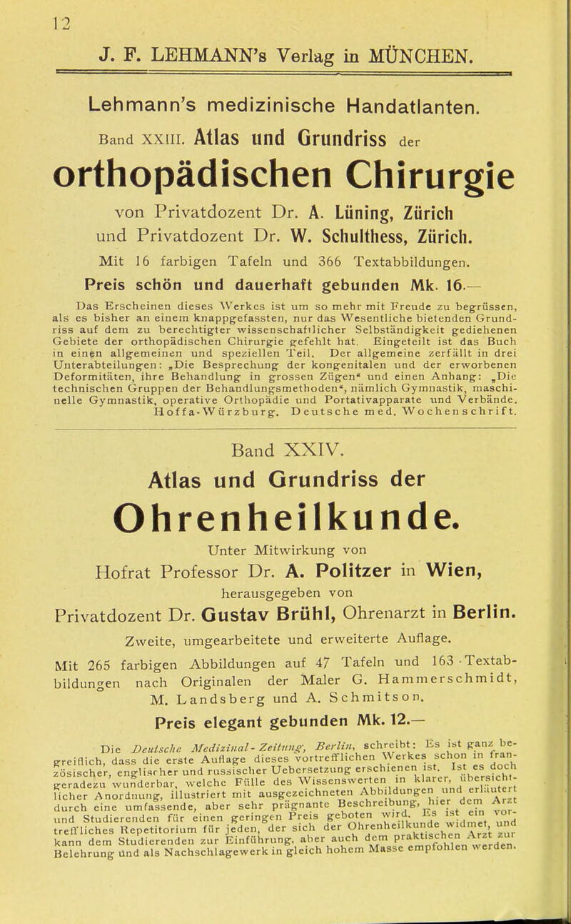 J. F. LEHMANN's Verlag in MÜNCHEN. Lehmann's medizinische Handatlanten. Band XXIII. Atlas uttd GrundHss der orthopädischen Chirurgie von Privatdozent Dr. A. Lüning, Zürich und Privatdozent Dr. W. Schulthess, Zürich. Mit 16 farbigen Tafeln und 366 Textabbildungen. Preis schön und dauerhaft gebunden Mk. 16.— Das Erscheinen dieses Werkes ist um so mehr mit Freude zu begrüssen, als es bisher an einem knappgefassten, nur das Wesentliche bietenden Grund- riss auf dem zu berechtigter wissenschaftlicher Selbständigkeit gediehenen Gebiete der orthopädischen Chirurgie gefehlt hat. Eingeteilt ist das Buch in einen allgemeinen und speziellen Teil. Der allgemeine zerfällt in drei Unterabteilungen: „Die Besprechung der kongenitalen und der erworbenen Deformitäten, ihre Behandlung in grossen Zügen' und einen Anhang: ,Die technischen Gruppen der Behandlungsmethoden, nämlich Gymnastik, maschi- nelle Gymnastik, operative Orthopädie und Portativapparate und Verbände. Hoffa-Würzburg. Deutsche med. Wochenschrift. Band XXIV. Atlas und Grundriss der Ohrenheilkunde. Unter Mitwirkung von Hofrat Professor Dr. A. Politzer in Wien, herausgegeben von Privatdozent Dr. Gustav Brühl, Ohrenarzt in Berlin. Zweite, umgearbeitete und erweiterte Auflage. Mit 265 farbigen Abbildungen auf 47 Tafeln und 163 Textab- bildungen nach Originalen der Maler G. Hammerschmidt, M. Landsberg und A. Schmitson. Preis elegant gebunden Mk. 12.— Die Deutsche Medizinal - Zeituuff, ^«W.«, schreibt: Es ist ganz be- greiflich, dass die erste Auflage dieses vortrefTlichen Werkes schon „, iran zösischer, englischer und russischer Uebcrsetzung erschienen ist. I>t es doch geradezu wunderbar, welche Fülle des Wissenswerten in »^''Y'- ' 'l!:^ fI lieber Anordnung, illustriert mit ausgezeichneten Abbildungen und erl.mtcr durch eine umfassende, aber sehr prägnante Beschreibung, hier dem Arzt und Studierenden für einen geringen Preis geboten wird Es . ein ^or- treffliches Repetitorium für jeden, der sich der 0'':;<='> = ''':tf.u'''T,!t zur kann dem Studierenden zur Einführung, aber auch dem P'-^^'L'''>l,en werden Belehrung Und als Nachschlagewerk in gleich hohem Masse empfohlen werden.