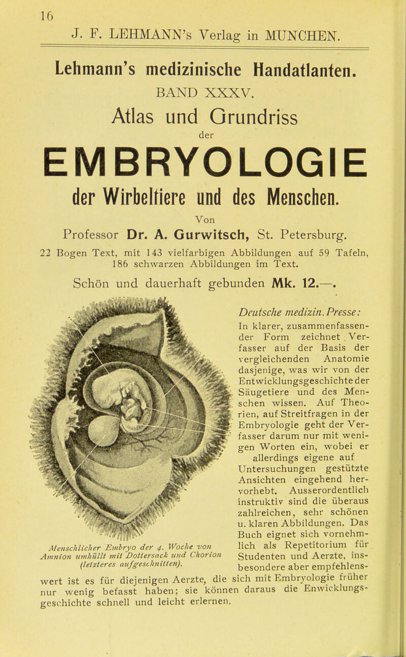 J. F. LEHMANN's Verlag in MÜNCHEN. Lehmann's medizinische Handatlanten. BAND XXXV. Atlas und Qrundriss EMBRYOLOGIE der Wirbeltiere und des Mensclien. Von Professor Dr. A. Gurwitsch, St. Petersburg. 22 Bogen Text, mit 143 vielfarbigen Abbildungen auf 59 Tafeln, 186 schwarzen Abbildungen im Text. Schön und dauerhaft gebunden Mk. 12.—. Deutsche medizin. Presse: In klarer, zusammenfassen- der Form zeichnet . Ver- fasser auf der Basis der vergleichenden Anatomie dasjenige, was wir von der Entwicklungsgeschichte der Säugetiere und des Men- schen wissen. Auf Theo- rien, auf Streitfragen in der Embryologie geht der Ver- fasser darum nur mit weni- gen Worten ein, wobei er allerdings eigene auf Untersuchungen gestützte Ansichten eingehend her- vorhebt. Ausserordentlich instruktiv sind die überaus zahlreichen, sehr schönen u. klaren Abbildungen. Das Buch eignet sich vornehm- lich als Repetitorium für Studenten und Aerzte, ins- besondere aber empfehlens- wert ist es für diejenigen Aerzte, die sich mit Embryologie früher nur wenig befasst haben; sie können daraus die Enwicklungs- geschichte schnell und leicht erlernen.