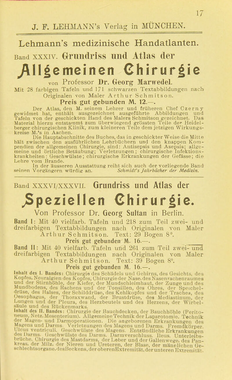 J. F. LEmiANN's Verlag in MÜNCHEN. Lehmann's medizinische Handatlanten. Band XXXIV. Oruiidriss lind Atlas der y\ll^emeinen Chirurgie von Professor Dr. Georg Marwedel. Mit 28 farbigen Tafeln und 171 schwarzen Textabbildungen nach Originalen von Maler Arthur Schmitson. Preis gut gebunden M. 12.—. Der Atlas, den M. seinem Lehrer und früheren Chef Czerny gewidmet hat, enthält ausgezeichnet ausgeführte Abbildungen und Tafeln von der geschickten Hand des Malers Schmitson gezeichnet. Daa Material hierzu entstammt zum Uberwiegend grössten Teile der Heidel- berger chirurgischen Klinik, zum kleineren Teile dem jetzigen Wirkungs- kreise M.'s in Aachen. Die Hauptabschnitte des Buches, das in geschickter Weise die Mitte hält zwischen den ausführlichen Lehrbüchern und den knappen Kom- pendien der allgemeinen Chirurgie, sind: Antisepsis und Asepsis; allge- meine und örtliche Betäubung; Verletzungen; chirurgische Infektions- krankheiten: Geschwülste; chirurgische Erkrankungen der Gefässe; die Lehre vom Brande. In der äusseren Ausstattung reiht sich auch der vorliegende Band Heinon Vorcrängorn würdig an. Schmidt's Jahrbücher der Medizin. Band xxxvi/xxxvii. Gfundriss und Atlas der jSpeziellen Chirurgie. Von Professor Dr. Georg Sultan in Berlin. Band I: Mit 40 vielfarb. Tafeln und 218 zum Teil zwei- und dreifarbigen Textabbildungen nach Originalen von Maler Arthur Schmitson. Text: 29 Bogen 8. Preis gut gebunden M. 16.—. Band II: Mit 40 vielfarb. Tafeln und 261 zum Teil zwei- und dreifarbigen Textabbildungen nach Originalen von Maler Arthur Schmitson. Text: 39 Bogen 8«, Preis gut gebunden M. 16.—. Inhalt des I. Bandes: Chirurgie des Schädels und Gehirns, des Gesichts, des Kopfes, Neuralgien des Kopfes, Chirurgieder Nase.desNasenrachenraumes und der Stirnhöhle, der Kiefer, der Mundschleimhaut, der Zunge und des Mundbodena, des Rachens und der Tonsillen, des Ohres, der Speichel- drüse, des Halses, der Schilddrüse, des Kehlkopfes und der Trachea, des Oesophagus, der Thoraxwand, der Brustdrüse, des Mediastinum, der Lungen und der Pleura, des Herzbeutels und des Herzens, der Wirbel- säule und des Rückenmarks. Inhalt des II. Bandes: Chirurgie der Bauchdecken, der Bauchhöhle (Perito- neum, Netz, Mesenterium). Allgemeine Technik der Laparotomie. Technik der Magen- und Darmoperationeu. Die angeborenen Erkrankungen des Magens und Darms- Verletzungen des Magens und Darms. Fremdkörper. Ulcus ventriculi. Geschwülste des Magens. Entzündliche Erkrankungen des Darms. GoschwüLsto des Darms. Darraverschlu.ss. Ileus. Unterleibs- hrUche. Chirurgie des Mastdarms, der Leber und der Gallenwege, des Pan- kreas, der Milz, der Nieren und Ureteren, der Blase, der männlichen Ge- schlechtsorgane.desBockens, der oberenExtremität.der unteren Extremität