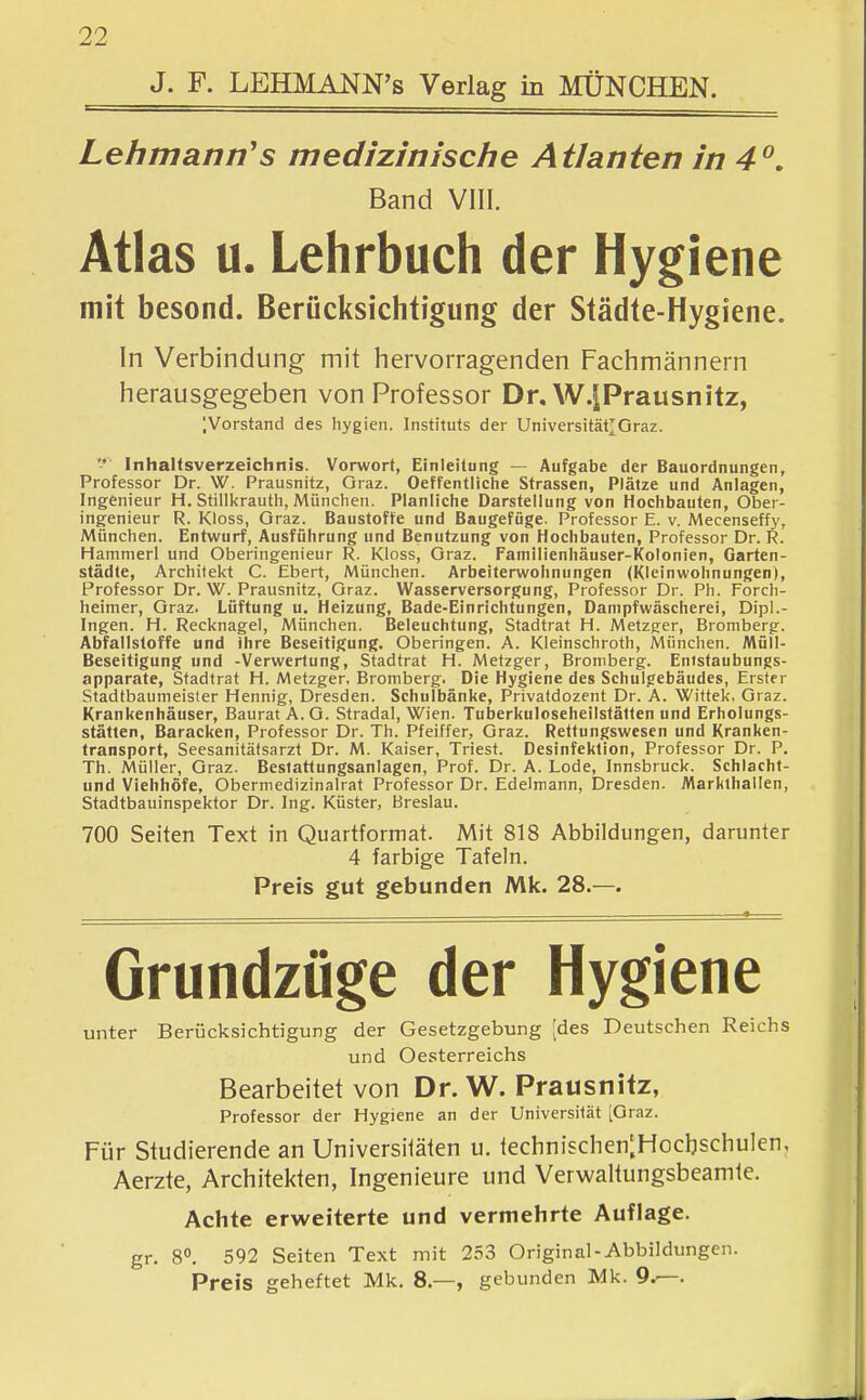 J. F. LEHMANN's Verlag in MÜNCHEN. Lehmann's medizinische Atlanten in 4^, Band VIII. Atlas u. Lehrbuch der Hygiene mit besond. Berücksichtigung der Städte-Hygiene. In Verbindung mit hervorragenden Fachmännern herausgegeben von Professor Dr.W.iPrausnitz, IVorstand des hygien. Instituts der Universität^Graz. '-* Inhaltsverzeichnis. Vorwort, Einleitung — Aufgabe der Bauordnungen, Professor Dr. W. Prausnitz, Graz. Oeffentliche Strassen, Plätze und Anlagen, Ingenieur H. Stillkrauth, München. Planliche Darstellung von Hochbauten, Ober- ingenieur R. Kloss, Graz. Baustoffe und Baugefüge. Professor E. v. Mecenseffy, München. Entwurf, Ausführung und Benutzung von Hochbauten, Professor Dr. R. Hammerl und Oberingenieur R. Kloss, Graz. rainilienhäuser-l(olonien, Garten- städte, Architekt C. Ebert, München. Arbeiterwohnungen (Kleinwohnungen), Professor Dr. W. Prausnitz, Graz. Wasserversorgung, Professor Dr. Ph. Forch- heimer, Graz. Lüftung u, Heizung, Bade-Einrichtungen, Dampfwäscherei, Dipl.- Ingen. H. Recknagel, München. Beleuchtung, Stadtrat H. Metzg:er, Bromberg. Abfallstoffe und ihre Beseitigung. Oberingen. A. Kleinschroth, München. Müll- Beseitigung und -Verwertung, Stadtrat H. Metzger, Bromberg. Entstaubungs- apparate, Stadtrat H. Metzger, Bromberg. Die Hygiene des Schulgebäudes, Erster Stadtbaumeisler Hennig, Dresden. Schulbänke, Privatdozent Dr. A. Wittek, Graz. Krankenhäuser, Baurat A. G. Stradal, Wien. Tuberkuloseheilstätten und Erholungs- stätten, Baracken, Professor Dr. Th. Pfeiffer, Graz. Rettungswesen und Kranken- transport, Seesanitätsarzt Dr. M. Kaiser, Triest. Desinfektion, Professor Dr. P. Th. Müller, Graz. Bestattungsanlagen, Prof. Dr. A. Lode, Innsbruck. Schlacht- und Viehhöfe, Obermedizinalrat Professor Dr. Edelmann, Dresden. Markthallen, Stadtbauinspektor Dr. Ing. Küster, Breslau. 700 Seiten Text in Quartformat. Mit 818 Abbildungen, darunter 4 farbige Tafeln. Preis gut gebunden Mk. 28.—. Grundzüge der Hygiene unter Berücksichtigung der Gesetzgebung [des Deutschen Reichs und Oesterreichs Bearbeitet von Dr. W. Prausnitz, Professor der Hygiene an der Universität [Graz. Für Studierende an Universitäten u. technischen^Hocbschulen, Aerzte, Architekten, Ingenieure und Verwaltungsbeamte. Achte erweiterte und vermehrte Auflage. gr. 8°. 592 Seiten Text mit 253 Original-Abbildungen. Preis geheftet Mk. 8.—, gebunden Mk. 9j—.