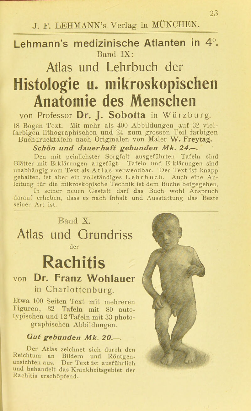 J. F. LEHMANN's Verlag in MÜNCHEN. Lehmann's medizinische Atlanten in 4°, Band IX: Atlas und Lehrbuch der Histologie u. mikroskopischen Anatomie des Menschen von Professor Dr. J. Sobotta in Würzburg. 18 Bogen Text. Mit mehr als 400 Abbildungen auf 32 viel- farbigen lithographischen und 24 zum grossen Teil farbigen Buchdrucktafeln nach Originalen von Maler W. Freytag. Schön und dauerhaft gebunden Mk. 24.—. Den mit peinlichster Sorgfalt ausgeführten Tafeln sind Blätter mit Erklärungen angefügt. Tafeln und Erklärungen sind unabhängig vom Text als Atlas verwendbar. Der Text ist knapp gehalten, ist aber ein vollständiges Lehrbuch. Auch eine An- leitung für die mikroskopische Technik ist dem Buche beigegeben. In seiner neuen Gestalt darf das Buch w^ohl Anspruch darauf erheben, dass es nach Inhalt und Ausstattung das Beste seiner Art ist. Band X. Atlas und Orundriss der Rachitis von Dr. Franz Wohlauer in Charlottenburg. Etwa 100 Seiten Text mit mehreren Figuren, 32 Tafeln mit 80 auto- typischen und 12 Tafeln mit 33 photo- graphischen Abbildungen. Gut gebunden Mk. 20.—. Der Atlas zeichnet sich durch den Reichtum an Bildern und Röntgen- ansichten aus. Der Text ist ausführlich und behandelt das Krankheitsgebiet der Rachitis erschöpfend.