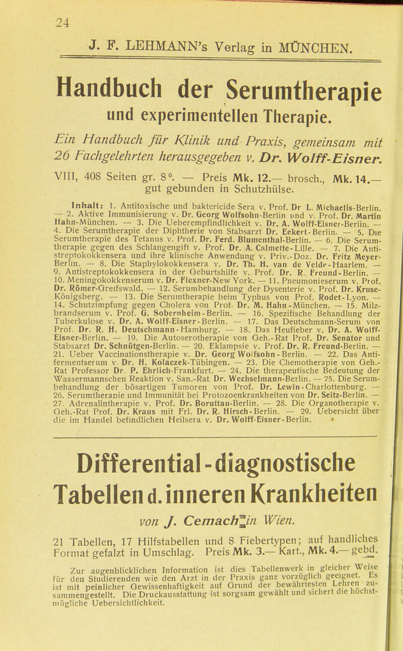 J. F. LEHMANN^s Verlag in MÜNCHEN. Handbuch der Serumtherapie und experimentellen Therapie. Ein Handbuch für Klinik und Praxis, gemeinsam mit 26 Fachgelehrten herausgegeben v. Dr. Wo/ff-Eisner. VIII, 408 Seiten gr. 8. — Preis Mk. 12.— brosch., Mk. 14.— gut gebunden in Schutzhülse. Inhalt: 1. Antitoxische und baktericide Sera v. Prof. Dr L. Michaelis-Berlin. — 2. Aktive Immunisierung v. Dr. Georg Wolfsohn-Berlin und v. Prof. Dr. Martin Hahn-München. — 3. Die Ueberempfindlichkeit v. Dr. A. Wolff-Eisnet-Berlin. — 4. Die Serumtherapie der Diphtherie von Stabsarzt Dr. Eckert-Berlin. — 5. Die Serumtherapie des Tetanus v. Prof. Dr. Ferd. Blumenthal-Berlin. — 6. Die Serum- therapie gegen des Schlangengift v. Prof. Dr. A. Calmelte-Lille. — 7. Die Anti- streptokokkensera und ihre klinische Anwendung v. Priv.-Doz. Dr. Fritz Meyer- Berlin. — 8. Die Staphylokokkensera v. Dr. Th. H. van de Velde-Haarlem. — 9. Antistreptokokkensera in der Geburtshilfe v. Prof. Dr. R. Freund-Berlin. — 10. Meningokokkenserum v. Dr. Flexner-New York. — 11. Pneumonieserum v. Prof. Dr. Römer-Greifswald. — 12. Serumbehandlung der Dysenterie v. Prof. Dr. Kruse- Königsberg. — 13. Die Serumtherapie beim Typhus von Prof. Rodet-Lyon. — 14. Schutzimpfung gegen Cholera von Prof. Dr. M. Hahn-München. — 15. Milz- brandserum v. Prof. G. Sobernheim-Berlin. — 16. Spezifische Behandlung der Tuberkulose v. Dr. A. Wolff-Eisner-Berlin. — 17. Das Deutschmann-Serum von Prof. Dr. R. H. Deutschniann - Hamburg. — 18. Das Heufieber v. Dr. A. Wolff- Eisner-Berlin. — 19. Die Autoserotherapie von Geh.-Rat Prof. Dr. Senator und Stabsarzt Dr. Schnütgen-Berlin. — 20. Eklampsie v. Prof. Dr. R. Freund-Berlin. — 21. Ueber Vaccinationstherapie v. Dr. Georg Wolfsohn - Berlin. — 22. Das Anti- fermenfserum v. Dr. H. Kolaczek-Tübingen. — 23. Die Chemotherapie von Geh.- Rat Professor Dr. P. Ehrlich-Frankfurt. — 24. Die therapeutische Bedeutung der Wassermannschen Reaktion v. San.-Rat Dr. Wechselmann-Berlin. — 25. Die Serum- behandlung der bösartigen Tumoren von Prof. Dr. Lewin-Charlottenburg. — 26. Serumtherapie und Immunität bei Protozoenkrankheiten von Dr. Seitz-Berlin. — 27. Adrenalintherapie v. Prof. Dr. Boruttau-Berlin. — 28. Die Organotherapie v. Geh.-Rat Prof. Dr. Kraus mit Frl. Dr. R. Hirsch-Berlin. — 29. Uebersicht über die im Handel befindlichen Heilsera v. Dr. Wolff-Eisner-Berlin. • Differential - diagnostische Tabellen d. inneren Krankheiten von J. Cemach^in Wien. 21 Tabellen, 17 Hilfstabellen und 8 Fiebertypen; auf handliches Format gefalzt in Umschlag. Preis Mk. 3.— Kart., Mk. 4.— gebd. Zur augenblicklichen Information ist dies Tabellenwerk in gleicher Weise für den Studierenden wie den Arzt in der Praxis ganz vorzüglich geeignet, ts ist mit peinlicher Gewissenhaftigkeit auf Grund der bewährtesten Lehren zu- sammengestellt. Die Druckausstattung ist sorgsam gewählt und sichert die höchst- mögliche Uebersichtlichkeit.