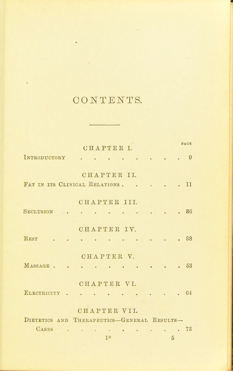 OOI^TE^^TTS. PAGB CHAPTEK 1. Introdtjctory 9 CHAPTEK 11. Fat in its Clinical Kelations 11 CHAPTEE III. Seclusion 86 CHAPTEE lY. Eest 38 CHAPTEE V. Massage 68 CHAPTEE VI. Electricity 64 CHAPTEE VII. Dietetics and Therapeutics—General Eesults— Cases 73