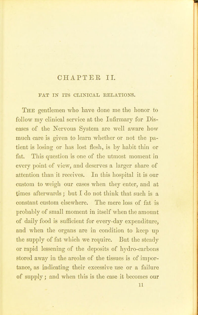 FAT IN ITS CLINICAL EELATIONS. The gentlemen who have done me the honor to follow my clinical service at the Infirmary for Dis- eases of the Nervous System are well aware how much care is given to learn whetlier or not the pa- tient is losing or has lost flesh, is by habit thin or fat. This question is one of the utmost moment in every point of view, and deserves a larger share of attention than it receives. In this hospital it is our custom to weigh our cases when they enter, and at times afterwards ; but I do not think that such is a constant custom elsewhere. The mere loss of fat is probably of small moment in itself when the amount of daily food is sufficient for every-day expenditure, and when the organs are in condition to keep up the supply of fat which we require. But the steady or rapid lessening of the deposits of hydro-carbons stored away in the areolae of the tissues is of imj)or- tance, as indicating their excessive use or a failure of supply ; and when this is the case it becomes our 11