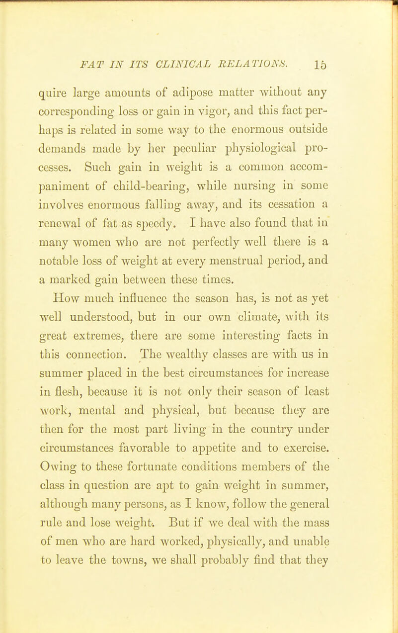 quire large amounts of adipose matter without any corresponding loss or gain in vigor, and this fact per- haps is related in some way to the enormous outside demands made by her peculiar physiological pro- cesses. Such gain in weight is a common accom- paniment of child-bearing, while nursing in some involves enormous falling away, and its cessation a renewal of fat as speedy. I have also found that in many women who are not perfectly well there is a notable loss of weight at every menstrual period, and a marked gain between these times. How much influence the season has, is not as yet well understood, but in our own climate, with its great extremes, there are some interesting facts in this connection. The wealthy classes are with us in summer placed in the best circumstances for increase in flesh, because it is not only their season of least work, mental and physical, but because they are then for the most part living in the country under circumstances favorable to aj)petite and to exercise. Owing to these fortunate conditions members of the class in question are apt to gain weight in summer, although many persons, as I know, follow the general rule and lose weight. But if we deal with the mass of men who are hard worked, physically, and unable to leave the towns, we shall probably find that they