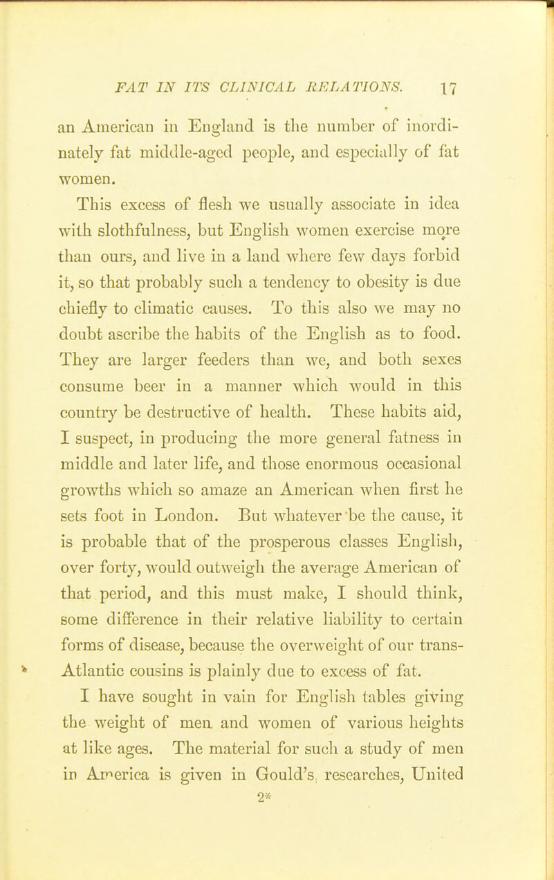 an American in England is the number of inordi- nately fat middle-aged people, and especially of fat women. This excess of flesh we usually associate in idea with slothfulness, but English women exercise more than ours, and live in a land where few days forbid it, so that probably such a tendency to obesity is due chiefly to climatic causes. To this also we may no doubt ascribe the habits of the English as to food. They are larger feeders than we, and both sexes consume beer in a manner which would in this country be destructive of health. These habits aid, I suspect, in producing the more general fatness in middle and later life, and those enormous occasional growths which so amaze an American when first he sets foot in London. But whatever be the cause, it is probable that of the prosperous classes English, over forty, would outweigh the average American of that period, and this must make, I should think, some difference in their relative liability to certain forms of disease, because the overweight of our trans- Atlantic cousins is plainly due to excess of fat. I have sought in vain for English tables giving the weight of men and women of various heights at like ages. The material for such a study of men in Ap^erica is given in Gould's, researches, United 2*