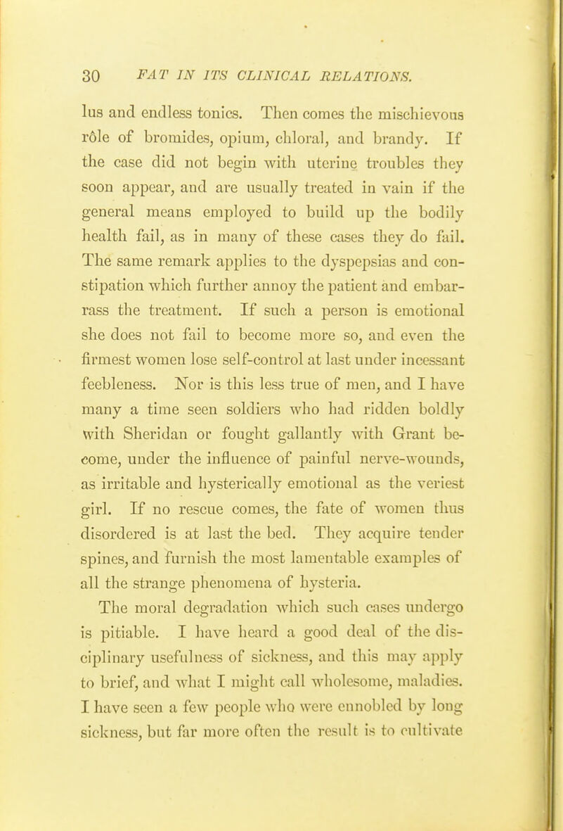 lus and endless tonics. Then comes the mischievous r6le of bromides, opium, chloral, and brandy. If the case did not begin with uterine troubles they soon appear, and are usually treated in vain if the general means employed to build up the bodily health fail, as in many of these cases they do fail. The same remark applies to the dyspepsias and con- stipation which further annoy the patient and embar- rass the treatment. If such a person is emotional she does not fail to become more so, and even the firmest women lose self-control at last under incessant feebleness. Nor is this less true of men, and I have many a time seen soldiers who had ridden boldly with Sheridan or fought gallantly with Grant be- come, under the influence of painful nerve-wounds, as irritable and hysterically emotional as the veriest girl. If no rescue comes, the fate of women thus disordered is at last the bed. They acquire tender spines, and furnish the most lamentable examples of all the strange phenomena of hysteria. The moral degradation which such cases undergo is pitiable. I have heard a good deal of the dis- ciplinary usefulness of sickness, and this may apply to brief, and what I might call wholesome, maladies. I have seen a few people who were ennobled by long sickness, but far more often the result is to cultivate