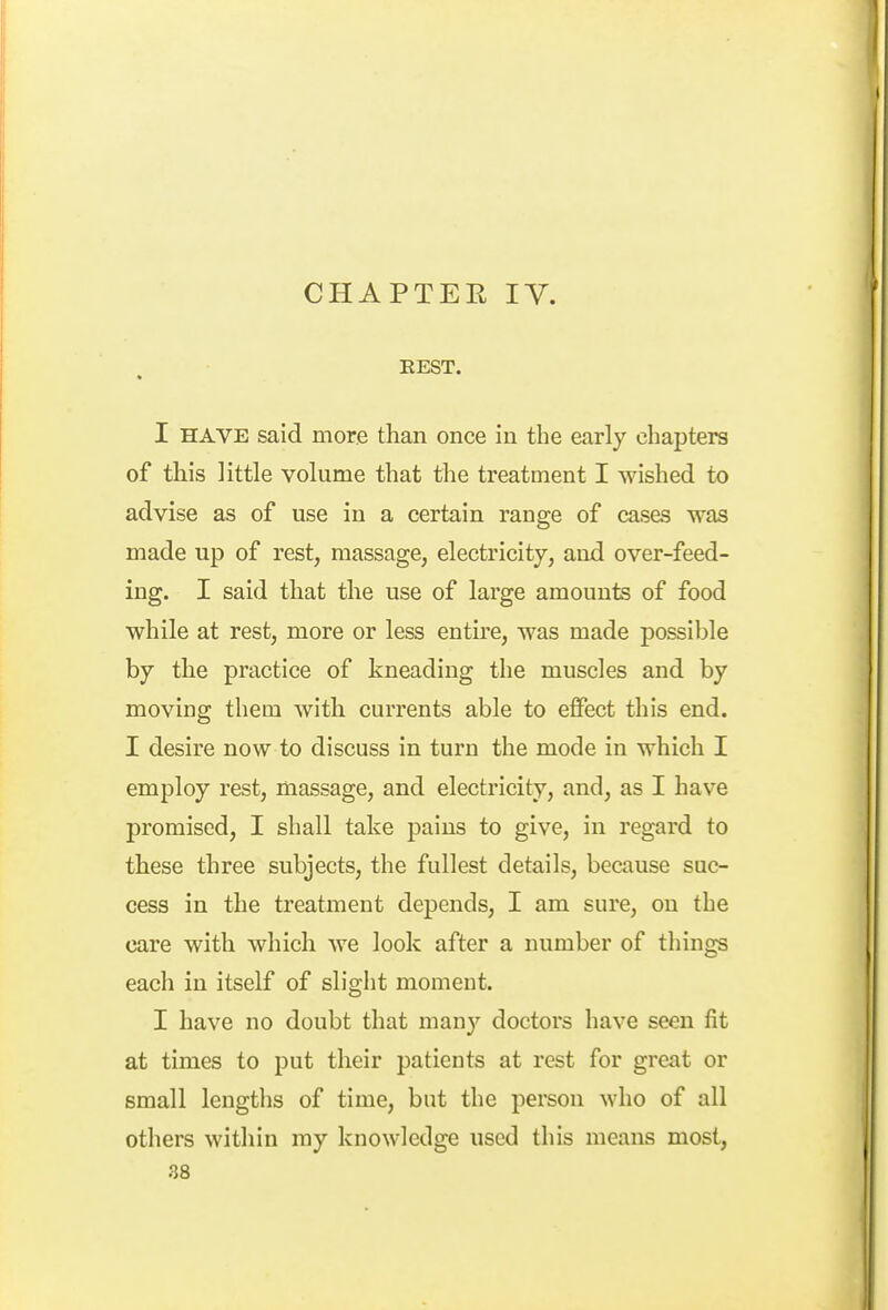 EEST. ft I HAVE said more than once in the early chapters of this little volume that the treatment I wished to advise as of use in a certain range of cases was made up of rest, massage, electricity, and over-feed- ing. I said that the use of large amounts of food while at rest, more or less entire, was made possible by the practice of kneading the muscles and by moving them with currents able to effect this end. I desire now to discuss in turn the mode in which I employ rest, massage, and electricity, and, as I have promised, I shall take pains to give, in regard to these three subjects, the fullest details, because suc- cess in the treatment depends, I am sure, on the care with which we look after a number of things each in itself of sliglit momeut. I have no doubt that many doctors have seen fit at times to put their patients at rest for great or small lengths of time, but the person who of all others within my knowledge used this means most,