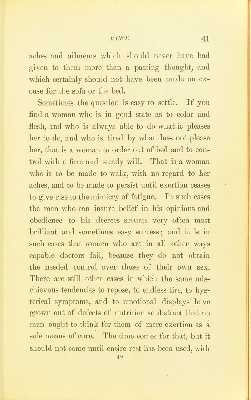 aches and ailments which should never have had given to them more than a passing thouglit, and which certainly should not have been made an ex- cuse for the sofa or the bed. Sometimes the question is easy to settle. If you find a woman who is in good state as to color and flesh, and who is always able to do what it pleases her to do, and who is tired by what does not please her, that is a woman to order out of bed and to con- trol with a firm and steady will. That is a woman who is to be made to walk, with no regard to her aches, and to be made to persist until exertion ceases to give rise to the mimicry of fatigue. In such cases the man who can insure belief in his oj)inions and obedience to his decrees secures very often most brilliant and sometimes easy success; and it is in such cases that women w^ho are in all other ways capable doctors fail, because they do not obtain the needed control over those of their own sex. There are still other cases in which the same mis- chievous tendencies to repose, to endless tire, to hys- terical symptoms, and to emotional displays have grown out of defects of nutrition so distinct that no man ought to think for them of mere exertion as a sole means of cure. The time comes for that, but it should not come until entire rest has been used, with 4x-