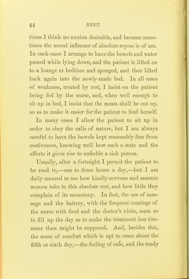 times I think no motion desirable, and because some- times the moral influence of absolute repose is of use. In such cases I arrange to have the bowels and water passed while lying down, and the patient is lifted on to a lounge at bedtime and sponged, and then lifted back again into the newly-made bed. In all cases of weakness, treated by rest, I insist on the patient being fed by the nurse, and, when w^ell enougli to sit up in bed, I insist that the meats shall be cut up, so as to make it easier for the patient to feed herself. In many cases I allow the patient to sit up in order to obey the calls of nature, but I am always careful to have the bowels kept reasonably free from costiveness, knowing well how such a state and the efforts it gives rise to enfeeble a sick person. Usually, after a fortnight I permit the patient to be read to,—one to three hours a day,—but I am daily amazed to see how kindly nervous and anremic women take to this absolute rest, and how little they complain of its monotony. In fact, the use of mas- sage and the battery, with the frequent comings of the nurse with food and the doctor's visits, seem so to fill up the day as to make the treatment less tire- some than might be supposed. And, besides this, the sense of comfort which is apt to come about the fifth or sixth day,—the feeling of ease, and the ready