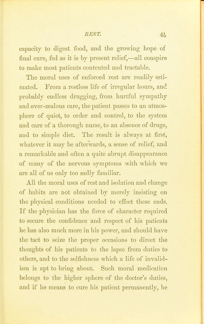 capacity to digest food, and the growing hope of final cure, fed as it is by present relief,—all conspire to make most patients contented and tractable. The moral uses of enforced rest are readily esti- mated. From a restless life of irregular hours, and probably endless drugging, from hurtful sympathy and over-zealous care, the patient passes to an atmos- phere of quiet, to order and control, to the system and care of a thorough nurse, to an absence of drugs, and to simple diet. The result is always at first, whatever it may be afterwards, a sense of relief, and a remarkable and often a quite abrupt disappearance of many of the nervous symptoms with which we are all of us only too sadly familiar. All the moral uses of rest and isolation and change of habits are not obtained by merely insisting on the physical conditions needed to effect these ends. If the physician has the force of character required to secure the confidence and respect of his patients he has also much more in his power, and should have the tact to seize the proper occasions to direct the thoughts of his patients to the lapse from duties to others, and to the selfishness which a life of invalid- ism is apt to bring about. Such moral medication belongs to the higher sphere of the doctor's duties, and if he means to cure his patient permanently, he