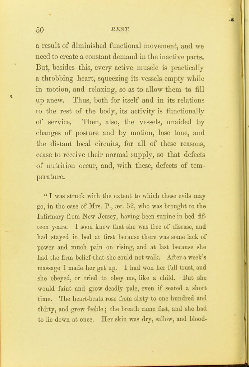 a result of diminished functional movement, and we need to create a constant demand in the inactive parts. But, besides this, every active muscle is practically a throbbing heart, squeezing its vessels empty while in motion, and relaxing, so as to allow them to fill up anew. Thus, both for itself and in its relations to the rest of the body, its activity is functionally of service. Then, also, the vessels, unaided by changes of posture and by motion, lose tone, and the distant local circuits, for all of these reasons, cease to receive their normal supply, so that defects of nutrition occur, and, with these, defects of tem- perature.  I was struck with the extent to which these evils may go, in the case of Mrs. P., aet. 52, who was brought to the Infirmary from New Jersey, having been supine in bed fif- teen years. I soon knew that she was free of disease, and had stayed in bed at first because there was some lack of power and much pain on rising, and at last because she had the firm belief that she could not walk. After a week's massage I made her get up. I had won her full trust, and she obeyed, or tried to obey me, Uke a child. But she would faint and grow deadly pale, even if seated a short time. The heart-beats rose from sixty to one hundred and thirty, and grew feeble; the breath came fast, and she bad to lie down at once. Her skin was dry, sallow, and blood-