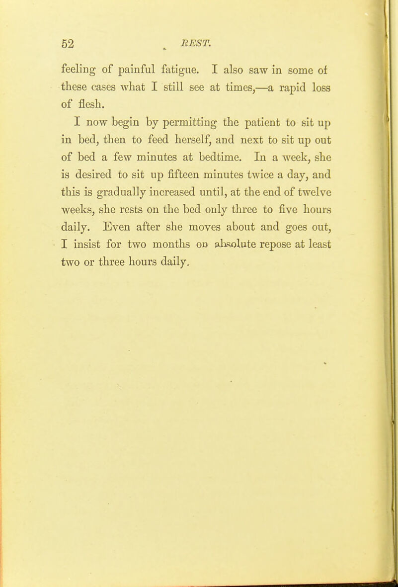 feeling of painful fatigue. I also saw in some of these cases what I still see at times,—a rapid loss of flesh. I now begin by permitting the patient to sit up in bed, then to feed herself, and next to sit up out of bed a few minutes at bedtime. In a week, she is desired to sit up fifteen minutes twice a day, and this is gradually increased until, at the end of twelve weeks, she rests on the bed only three to five hours daily. Even after she moves about and goes out, I insist for two months oi> absolute repose at least two or three hours daily.