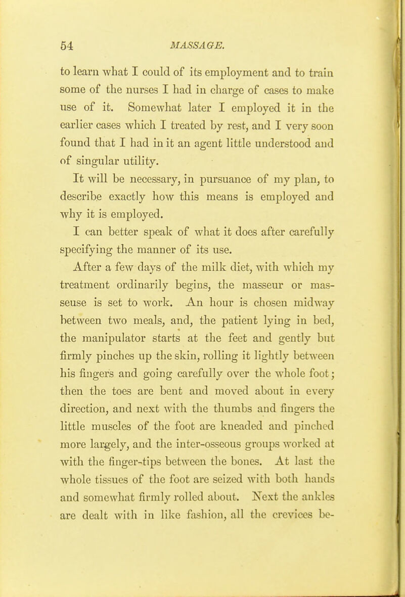 to learn what I could of its employment and to train some of the nurses I had in charge of cases to make use of it. Somewhat later I employed it in the earlier cases which I treated by rest, and I very soon found that I had in it an agent little understood and of singular utility. It will be necessary, in pursuance of my plan, to describe exactly how this means is employed and why it is employed. I can better speak of what it does after carefully specifying the manner of its use. After a few days of the milk diet, with which my treatment ordinarily begins, the masseur or mas- seuse is set to work. An hour is chosen midway between two meals, and, the patient lying in bed, the manipulator starts at the feet and gently but firmly pinches up the skin, rolling it lightly between his fingers and going carefully over the whole foot; then the toes are bent and moved about in every direction, and next with the thumbs and fingers the little muscles of the foot are kneaded and pinched more largely, and the inter-osseous groups worked at with the finger-tips between the bones. At last the whole tissues of the foot are seized with both hands and somewhat firmly rolled about. Next the ankles are dealt with in like fashion, all the crevices be-