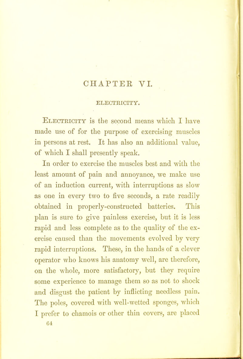 CHAPTER VI. ELECTRICITY. Electeicity is the second means which I have made use of for the purpose of exercising muscles in persons at rest. It has also an additional value, of which I shall presently speak. In order to exercise the muscles best and with the least amount of pain and annoyance, we make use of an induction current, with interruptions as slow as one in every two to five seconds, a rate readily obtained in properly-constructed batteries. This plan is sure to give painless exercise, but it is less rapid and less complete as to the quality of the ex- ercise caused than the movements evolved by very raj)id interruptions. These, in the hands of a clever ojDcrator who knows his anatomy well, are therefore, on the whole, more satisfactory, but they require some experience to manage them so as not to shock and disgust the patient by inflicting needless pain. The poles, covered with well-wetted sponges, which I prefer to chamois or other thin covers, are placed