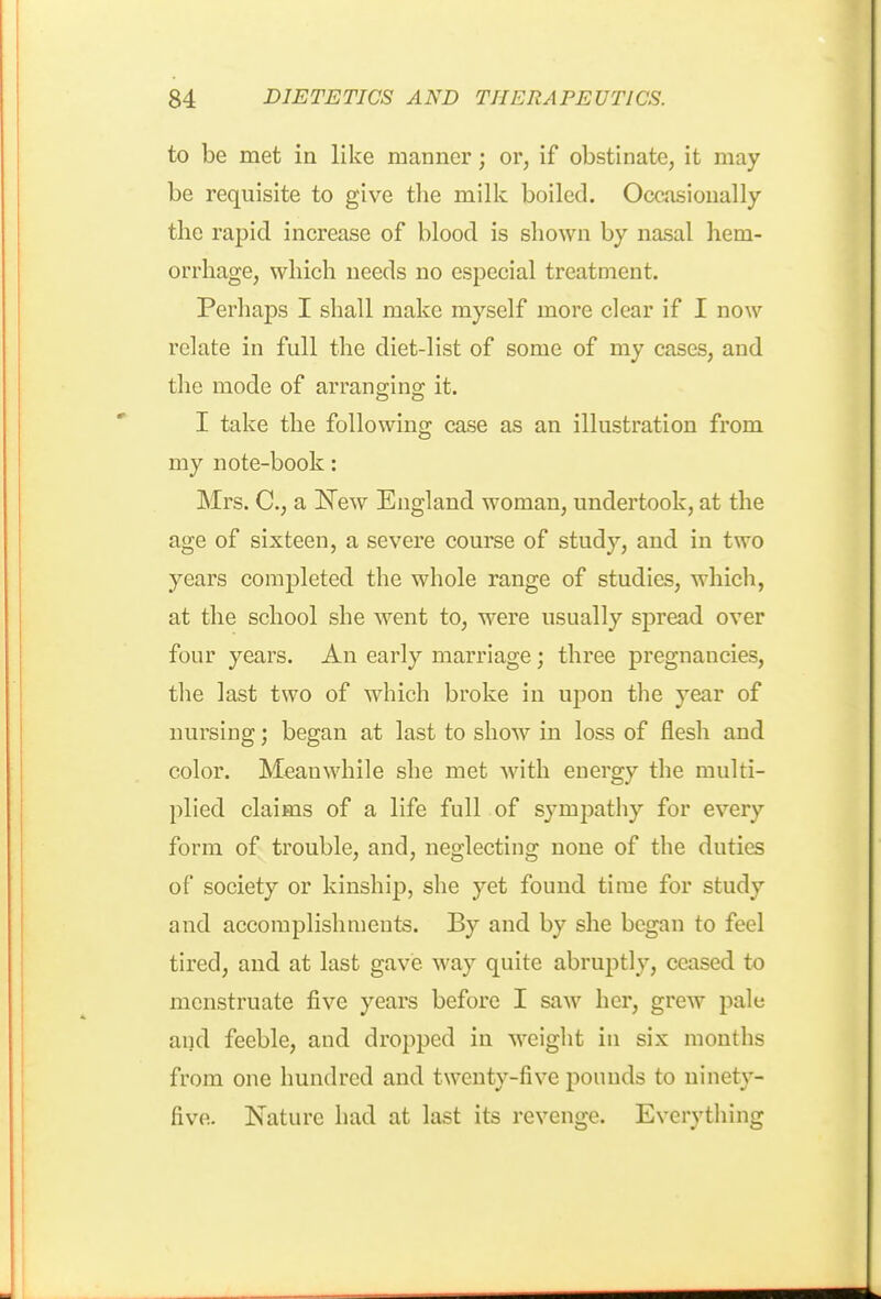 to be met ia like manner; or, if obstinate, it may be requisite to give the milk boiled. Occasionally the rapid increase of blood is shown by nasal hem- orrhage, which needs no especial treatment. Perhaps I shall make myself more clear if I now relate in full the diet-list of some of my cases, and the mode of arranging it. I take the following case as an illustration from my note-book: Mrs. C, a !N^ew England woman, undertook, at the age of sixteen, a severe course of study, and in two years completed the whole range of studies, which, at the school she went to, were usually spread over four years. An early marriage; three pregnancies, the last two of which broke in upon the year of nursing; began at last to show in loss of flesh and color. Meanwhile she met Avith energy the multi- plied claims of a life full of sympathy for every form of trouble, and, neglecting none of the duties of society or kinship, she yet found time for study and accomplishments. By and by she began to feel tired, and at last gave way quite abruptly, ceased to menstruate five years before I saw her, grew pale and feeble, and dropped in M'eight in six months from one hundred and twenty-five pounds to ninety- five. Nature had at last its revenge. Everything