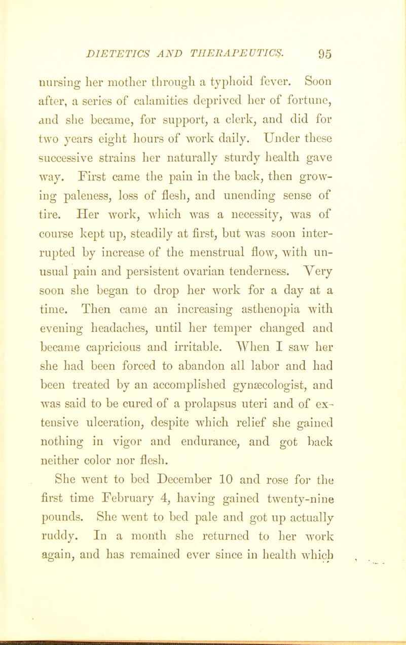 nursing her mother tlirough a typlioid fever. Soon after, a series of cahimities deprived lier of fortune, and she became, for support, a clerk, and did for two years eight hours of work daily. Under these successive strains her naturally sturdy health gave way. Fh'st came the pain in the back, then grow- ing paleness, loss of flesh, and unending sense of tire. Her work, which was a necessity, was of course kept up, steadily at first, but was soon inter- rupted by increase of the menstrual flow, with un- usual pain and persistent ovarian tenderness. Very soon she began to drop her work for a day at a time. Then came an increasing asthenopia with evening headaches, until her temper changed and became capricious and irritable. When I saw her she had been forced to abandon all labor and had been treated by an accomplished gyn£ecologist, and was said to be cured of a prolapsus uteri and of ex-- tensive ulceration, despite which relief she gained nothing in vigor and endurance, and got back neither color nor flesh. She went to bed December 10 and rose for the first time February 4, having gained twenty-nine pounds. She went to bed pale and got up actually ruddy. In a month she returned to her work again, and has remained ever since in health which