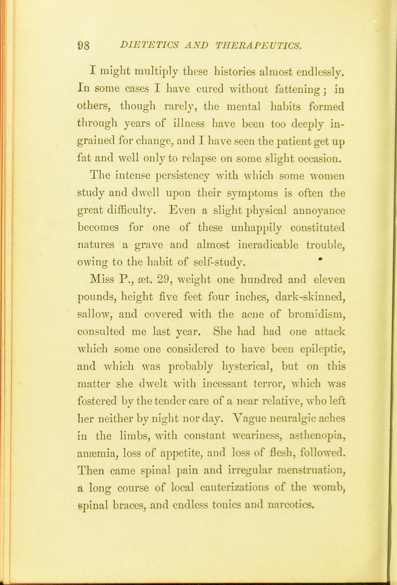 I might multiply these histories almost endlessly. In some cases I have cured without fattening; in others, though rarely, the mental habits formed th rough years of illness have been too deeply in- grained for change, and I have seen the patient get up fat and well only to relapse on some slight occasion. The intense persistency with which some women study and dwell upon their symptoms is often the great difficulty. Even a slight physical annoyance becomes for one of these unhappily constituted natures a grave and almost ineradicable trouble, owino; to the habit of self-stud v. * Miss P., set. 29, weight one hundred and eleven pounds, height five feet four inches, dark-skinned, sallow, and covered with the acne of bromidism, consulted me last year. She had had one attack which some one considered to have been epileptic, and which was jjrobably hysterical, but on this matter she dwelt with incessant terror, which was fostered by the tender care of a near relative, who left her neither by night nor day. Vague neuralgic aches in the limbs, with constant weariness, asthenopia, anaemia, loss of appetite, and loss of flesh, followed. Then came spinal pain and irregular menstruation, a long course of local cauterizations of the womb, spinal braces, and endless tonics and narcotics.