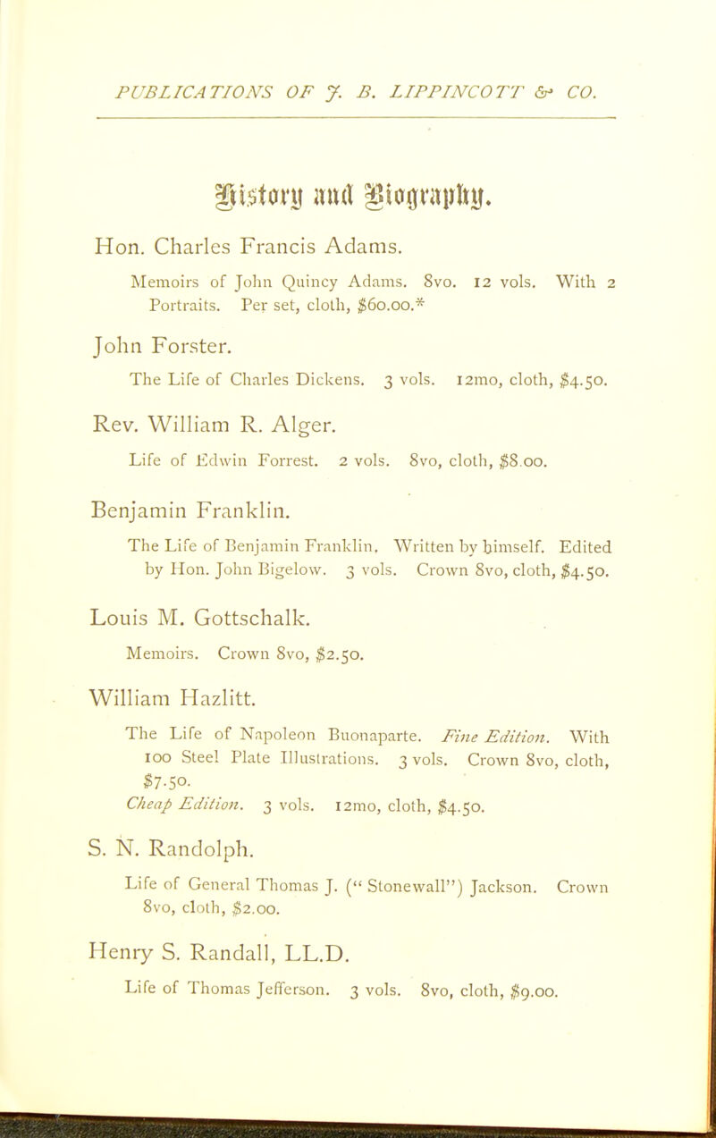 Hon. Charles Francis Adams. Memoirs of John Quincy Adams. 8vo. 12 vols. With 2 Portraits. Per set, cloth, ^60.00.* John Forster. The Life of Charles Dickens. 3 vols. i2mo, cloth, ^4.50. Rev. William R. Alger. Life of Edwin Forrest. 2 vols. 8vo, cloth, ^8.00. Benjamin Franklin. The Life of Benjamin Franklin, Written by himself. Edited by Hon. John Bigelow. 3 vols. Crown 8vo, cloth, ^4.50. Louis M. Gottschalk. Memoirs. Crown 8vo, ;^2.5o, William Hazlitt. The Life of Napoleon Buonaparte. Fine Editioit. With 100 Steel Plate Illustrations. 3 vols. Crown 8vo, cloth, ^7.50. Cheap Edition. 3 vols. i2mo, cloth, ^4.50. S. N. Randolph. Life of General Thomas J. ( Stonewall) Jackson. Crown 8vo, cloth, ^2.00. Heniy S. Randall, LL.D. Life of Thomas Jefferson. 3 vols. 8vo, cloth, ^9.00.