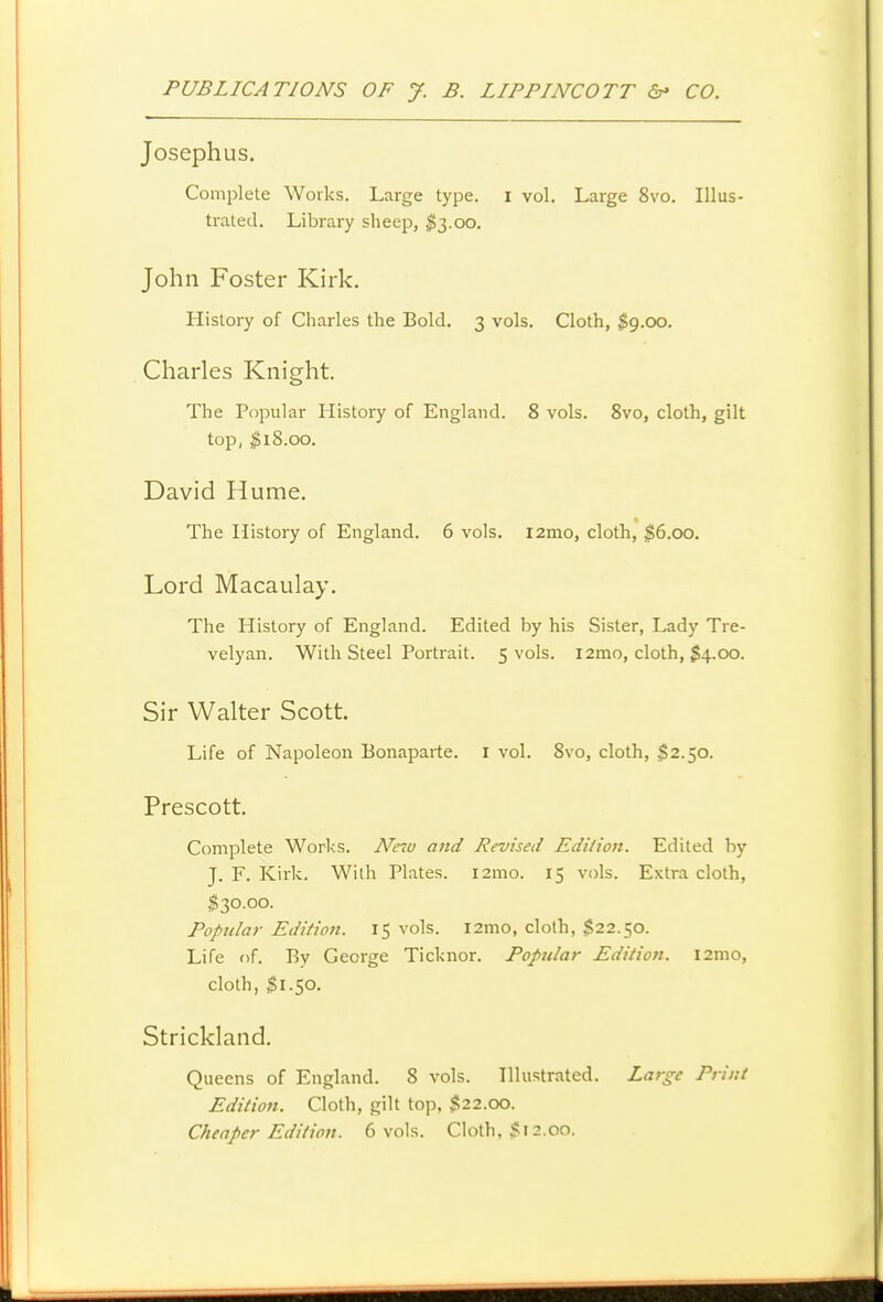 Josephus. Complete Works. Large type, i vol. Large 8vo. Illus- trated. Library sheep, ^53.00. John Foster Kirk. History of Charles the Bold. 3 vols. Cloth, $9.00. Charles Knight. The Popular History of England. 8 vols. 8vo, cloth, gilt top, $18.00. David Hume. « The History of England. 6 vols. i2mo, cloth, $6.00. Lord Macaulay. The History of England. Edited by his Sister, Lady Tre- velyan. With Steel Portrait. 5 vols. i2mo, cloth, $4.00. Sir Walter Scott Life of Napoleon Bonaparte, i vol. 8vo, cloth, $2.50. Prescott, Complete Worl-:s. New and Revised Edilion. Edited by J. F. Kirk. With Plates. i2mo. 15 vols. Extra cloth, $30.00. Popular Edition. 15 vols. l2mo, cloth, $22.50. Life of. By George Ticknor. Popular Editiofi. i2mo, cloth, $1.50. Strickland. Queens of England. 8 vols. Illustrated. Large Print Edition. Cloth, gilt top, $22.00. Cheaper Edition. 6 vols. Cloth. $r 2.00.