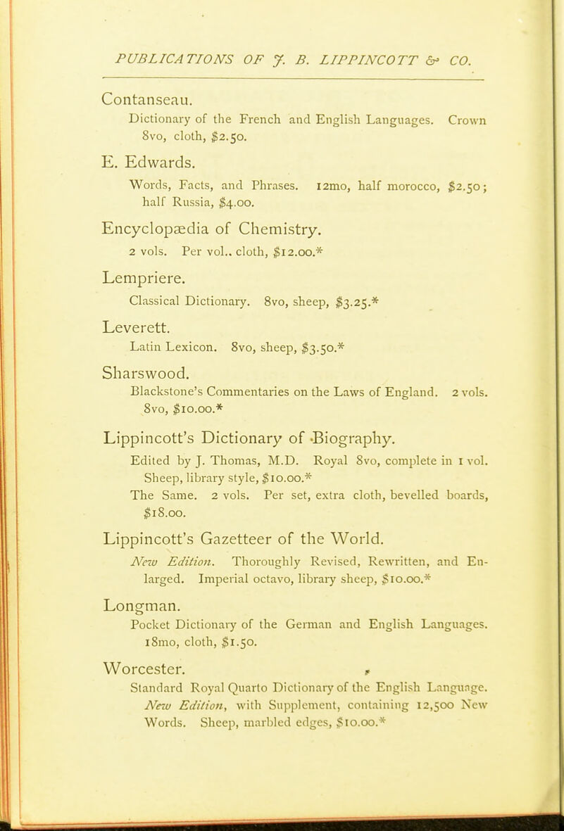 Contanseau. Dictionary of the French and English Languages. Crown 8vo, cloth, $2.50. E. Edwards. Words, Facts, and Phrases. l2mo, half morocco, 1^2.50; half Russia, ^4.00. Encyclopaedia of Chemistry. 2 vols. Per vol.. cloth, ^12.00.* Lempriere. Classical Dictionary. 8vo, sheep, ^3.25.* Leverett. Latin Lexicon. 8vo, sheep, $3.50.* Sharswood. Blackstone's Commentaries on the Laws of England. 2 vols. 8vo, ^10.00.* Lippincott's Dictionary of -Biography. Edited by J. Thomas, M.D. Royal 8vo, complete in i vol. Sheep, library style, ^10.00.* The Same. 2 vols. Per set, extra cloth, bevelled boards, ^iS.oo. Lippincott's Gazetteer of the World. Nezu Edition. Thoroughly Revised, Rewritten, and En- larged. Imperial octavo, libraiy sheep, $10.00.* Longman. Pocket Dictionaiy of the Gennan and English Languages. i8mo, cloth, ^^1.50. Worcester. p Standard Royal Quarto Dictionary of the English Langunge. New Edition, with Supplement, containing 12,500 New Words. Sheep, marbled edges, $10.00.*