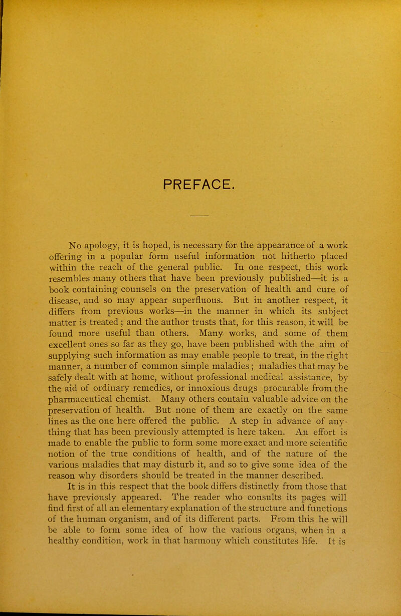 PREFACE. No apology, it is hoped, is necessary for the appearance of a work offering in a popular form useful information not hitherto placed within the reach of the general public. In one respect, this work resembles many others that have been previously published—it is a book containing counsels on the preservation of health and cure of disease, and so may appear superfluous. But in another respect, it differs from previous works—in the manner in which its subject matter is treated; and the author trusts that, for this reason, it will be found more useful than others. Many works, and some of them excellent ones so far as they go, have been published with the aim of supplying such information as may enable people to treat, in the right manner, a number of common simple maladies; maladies that may be safely dealt with at home, without professional medical assistance, by the aid of ordinary remedies, or innoxious drugs procurable from the pharmaceutical chemist. Many others contain valuable advice on the preservation of health. But none of them are exactly on the same lines as the one here offered the public. A step in advance of any- thing that has been previously attempted is here taken. An effort is made to enable the public to form some more exact and more scientific notion of the true conditions of health, and of the nature of the various maladies that may disturb it, and so to give some idea of the reason why disorders should be treated in the manner described. It is in this respect that the book differs distinctly from those that have previously appeared. The reader who consults its pages will find first of all an elementary explanation of the structure and functions of the human organism, and of its different parts. From this he will be able to form some idea of how the various organs, when in a healthy condition, work in that haruioay which constitutes life. It is