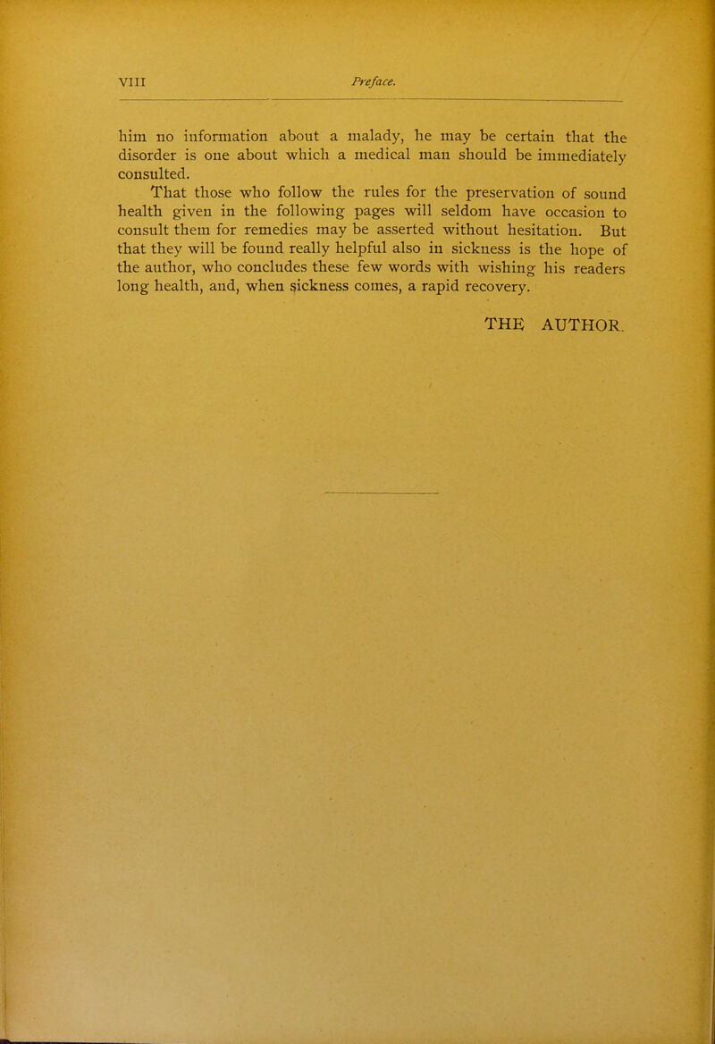 him no information about a malady, he may be certain that the disorder is one about which a medical man should be immediately consulted. That those who follow the rules for the preservation of sound health given in the following pages will seldom have occasion to consult them for remedies may be asserted without hesitation. But that they will be found really helpful also in sickness is the hope of the author, who concludes these few words with wishing his readers long health, and, when sickness comes, a rapid recovery. THK AUTHOR.