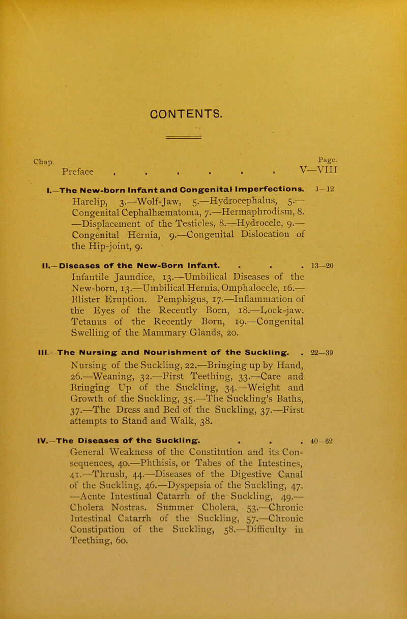 CONTENTS. Chap. Page. Preface V—VIII I.—The New-born Infant and Congenital Imperfections. 1-12 Harelip, 3—Wolf-Jaw, 5—Hydrocephalus, 5 — Congenital Cephalhaematoma, 7.—Hermaphrodism, 8. —Displacement of the Testicles, 8.—Hydrocele, 9.— Congenital Hernia, 9.—Congenital Dislocation of the Hip-joint, 9. 11.—Diseases of the New-Born Infant. . . . 13—20 Infantile Jaundice, 13.—Umbilical Diseases of the New-born, 13.—Umbilical Hernia, Omphalocele, 16.— Blister Eruption. Pemphigus, 17.—Inflammation of the Eyes of the Recently Born, 18.—I^ock-jaw. Tetanus of the Recently Born, 19.—Congenital Swelling of the Mammary Glands, 20. III. —The Nursing: and Nourishment of the Suckling. . 22—39 Nursing of the Suckling, 22.—Bringing up by Hand, 26.—^Weaning, 32.—First Teething, 33.—Care and Bringing Up of the Suckling, 34.—Weight and Growth of the Suckling, 35.—The Suckling's Baths, 37.—The Dress and Bed of the Suckling, 37.—First attempts to Stand and Walk, 38. IV. —The Diseases of the Suckling. . . . 40—62 General Weakness of the Constitution and its Con- sequences, 40.—Phthisis, or Tabes of the Intestines, 41.—Thrush, 44.—Diseases of the Digestive Canal of the Suckling, 46.—Dyspepsia of the Suckling, 47. —Acute Intestinal Catarrh of the Suckling, 49.— Cholera Nostras. Summer Cholera, 53.—Chronic Intestinal Catarrh of the Suckling, 57.—Chronic Constipation of the Suckling, 58.—Difficulty in Teething, 60.