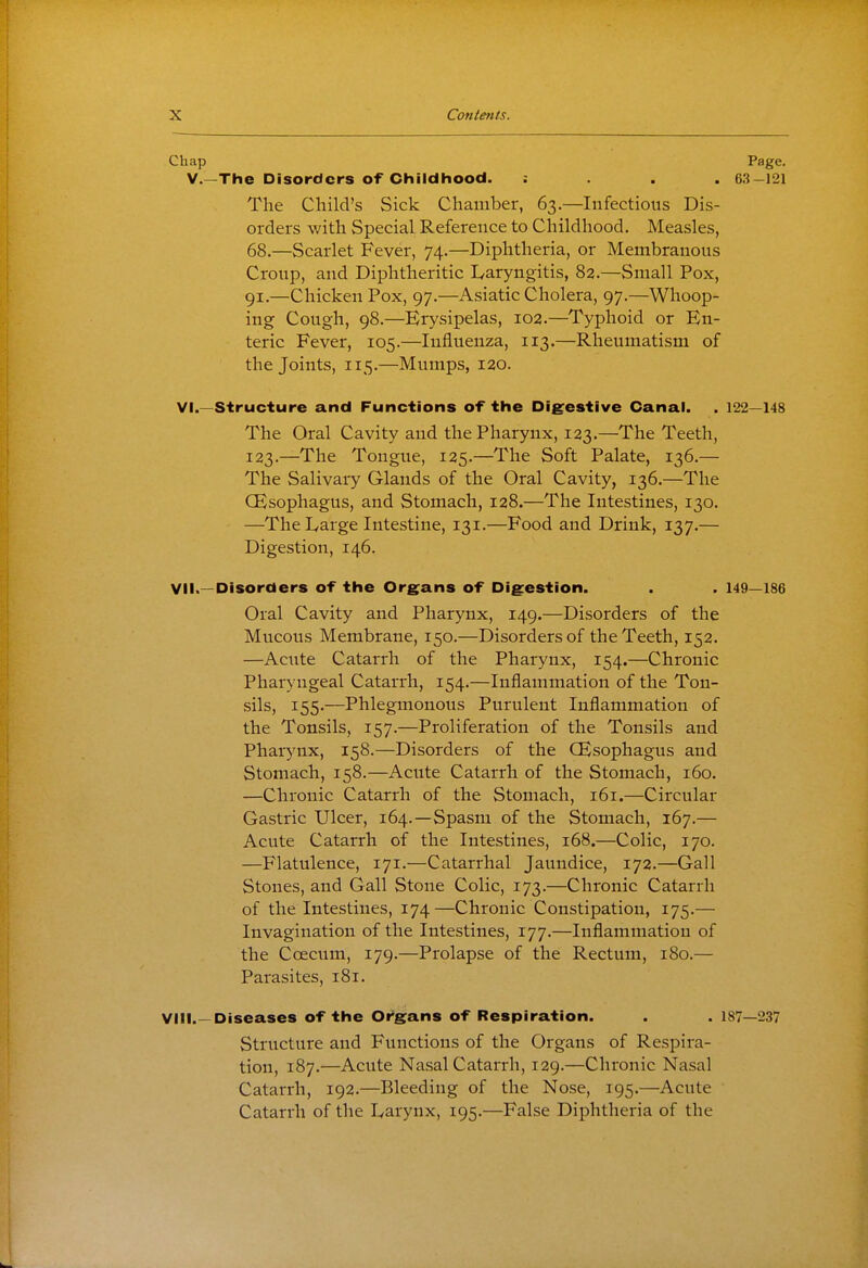 Chap Page, v.—The Disorders Of Childhood. : . . . 63-121 The Child's Sick Chamber, 63.—Infectious Dis- orders with Special Reference to Childhood. Measles, 68.—Scarlet Fever, 74.—Diphtheria, or Membranous Croup, and Diphtheritic lyaryngitis, 82.—Small Pox, 91.—Chicken Pox, 97.—Asiatic Cholera, 97.—Whoop- ing Cough, 98.—Erysipelas, 102.—Typhoid or En- teric Fever, 105.—Influenza, 113.—Rheumatism of the Joints, 115.—Mumps, 120. Vi.—Structure and Functions of the Digestive Canal. . 122—148 The Oral Cavity and the Pharynx, 123.—The Teeth, 123.—The Tongue, 125.—The Soft Palate, 136.— The Salivary Glands of the Oral Cavity, 136.—The (Esophagus, and Stomach, 128.—The Intestines, 130. —The I^arge Intestine, 131.—Food and Drink, 137.— Digestion, 146. Vli.—Disorders of the Organs of Digestion. . . 149—186 Oral Cavity and Pharynx, 149.—Disorders of the Mucous Membrane, 150.—Disorders of the Teeth, 152. —Acute Catarrh of the Pharynx, 154.—Chronic Pharyngeal Catarrh, 154.—Inflammation of the Ton- sils, 155.—Phlegmonous Purulent Inflammation of the Tonsils, 157.—Proliferation of the Tonsils and Pharynx, 158.—Disorders of the (Esophagus and Stomach, 158.—Acute Catarrh of the Stomach, 160. —Chronic Catarrh of the Stomach, 161.—Circular Gastric Ulcer, 164.—Spasm of the Stomach, 167.— Acute Catarrh of the Intestines, 168.—Colic, 170. —Flatulence, 171.—Catarrhal Jaundice, 172.—Gall Stones, and Gall Stone Colic, 173.—Chronic Catarrh of the Intestines, 174—Chronic Constipation, 175.— Invagination of the Intestines, 177.—Inflammation of the Coecum, 179.—Prolapse of the Rectum, 180.— Parasites, 181. VIII.—Diseases of the Or*gans of Respiration. . . 187—237 Structure and Functions of the Organs of Respira- tion, 187.—Acute Nasal Catarrh, 129.—Chronic Nasal Catarrh, 192.—Bleeding of the Nose, 195.—Acute Catarrh of the L^arynx, 195.—False Diphtheria of the