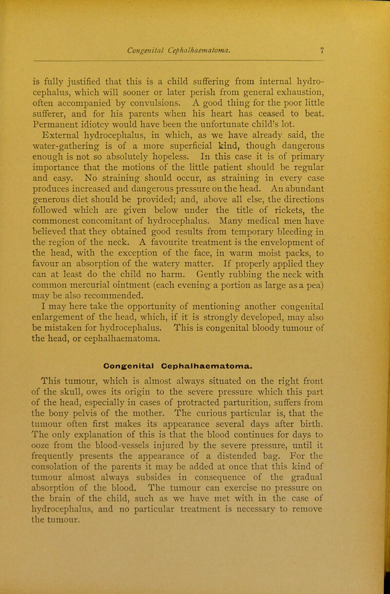 is fully justified tliat this is a child suflfering from internal hydro- cephalus, which will sooner or later perish from general exhaustion, often accompanied by convulsions. A good thing for the poor little sufferer, and for his parents when his heart has ceased to beat. Permanent idiotcy would have been the unfortunate child's lot. External hydrocephalus, in which, as we have already said, the water-gathering is of a more superficial kind, though dangerous enough is not so absolutely hopeless. In this case it is of primary importance that the motions of the little patient should be regular and easy. No straining should occur, as straining in every case produces increased and dangerous pressure on the head. An abundant generous diet should be provided; and, above all else, the directions followed which are given below under the title of rickets, the commonest concomitant of hydrocephalus. Many medical men have believed that they obtained good results from temporary bleeding in the region of the neck. A favourite treatment is the envelopment of the head, with the exception of the face, in warm moist packs, to favour an absorption of the watery matter. If properly applied they can at least do the child no harm. Gently rubbing the neck with common mercurial ointment (each evening a portion as large as a pea) may be also recommended. I may here take the opportunity of mentioning another congenital enlargement of the head, which, if it is strongly developed, may also be mistaken for hydrocephalus. This is congenital bloody tumour of the head, or cephalhaematoma. Congenital Cephalhaematoma. This tumour, which is almost always situated on the right front of the skull, owes its origin to the severe pressure which this part of the head, especially in cases of protracted parturition, suffers from the bony pelvis of the mother. The curious particular is, that the tumour often first makes its appearance several days after birth. The only explanation of this is that the blood continues for days to ooze from the blood-vessels injured by the severe pressure, until it frequently presents the appearance of a distended bag. For the consolation of the parents it may be added at once that this kind of tumour almost always subsides in consequence of the gradual absorption of the blood. The tumour can exercise no pressure on the brain of the child, such as we have met with in the case of hydrocephalus, and no particular treatment is necessary to remove the tumour.